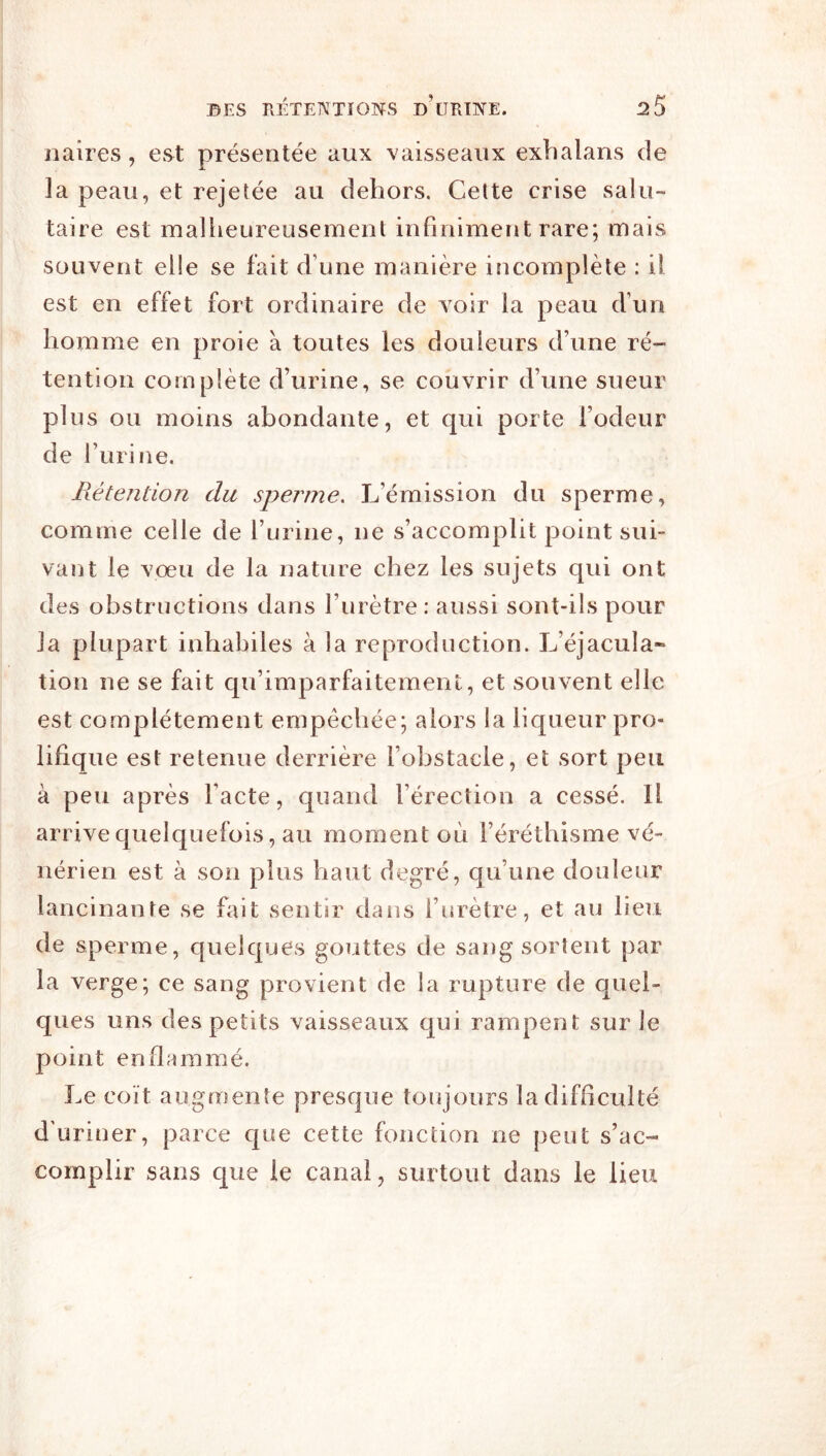 Maires, est présentée aux vaisseaux exhalans de la peau, et rejetée au dehors. Cette crise salu- taire est mallieureusemenl infiniment rare; mais souvent elle se fait d’une manière incomplète : il est en effet fort ordinaire de voir la peau d’un homme en proie à toutes les douleurs d’une ré- tention complète d’urine, se couvrir d’une sueur plus ou moins abondante, et qui porte l’odeur de l’urine. Fiétention du sperme. L’émission du sperme, comme celle de l’urine, ne s’accomplit point sui- vant le vœu de la nature chez les sujets qui ont des obstructions dans l’urètre: aussi sont-ils pour la plupart inhabiles à la reproduction. L’éjacula* tion ne se fait qu’imparfaitement, et souvent elle est complètement empêchée; alors la liqueur pro- lifique est retenue derrière l’obstacle, et sort peu à peu après l’acte, quand l’érection a cessé. Il arrive quelquefois, au moment où l’éréthisme vé- nérien est à son plus haut degré, qu’une douleur lancinante se fait sentir dans l’urètre, et au lieu de sperme, quelques gouttes de sang sortent par la verge; ce sang provient de la rupture de quel- ques uns des petits vaisseaux qui rampent sur le point enflammé. Le coït augmente presque toiqours la difficulté d'uriner, parce cjue cette fonction ne peut s’ac- complir sans que le canal, surtout dans le lieu