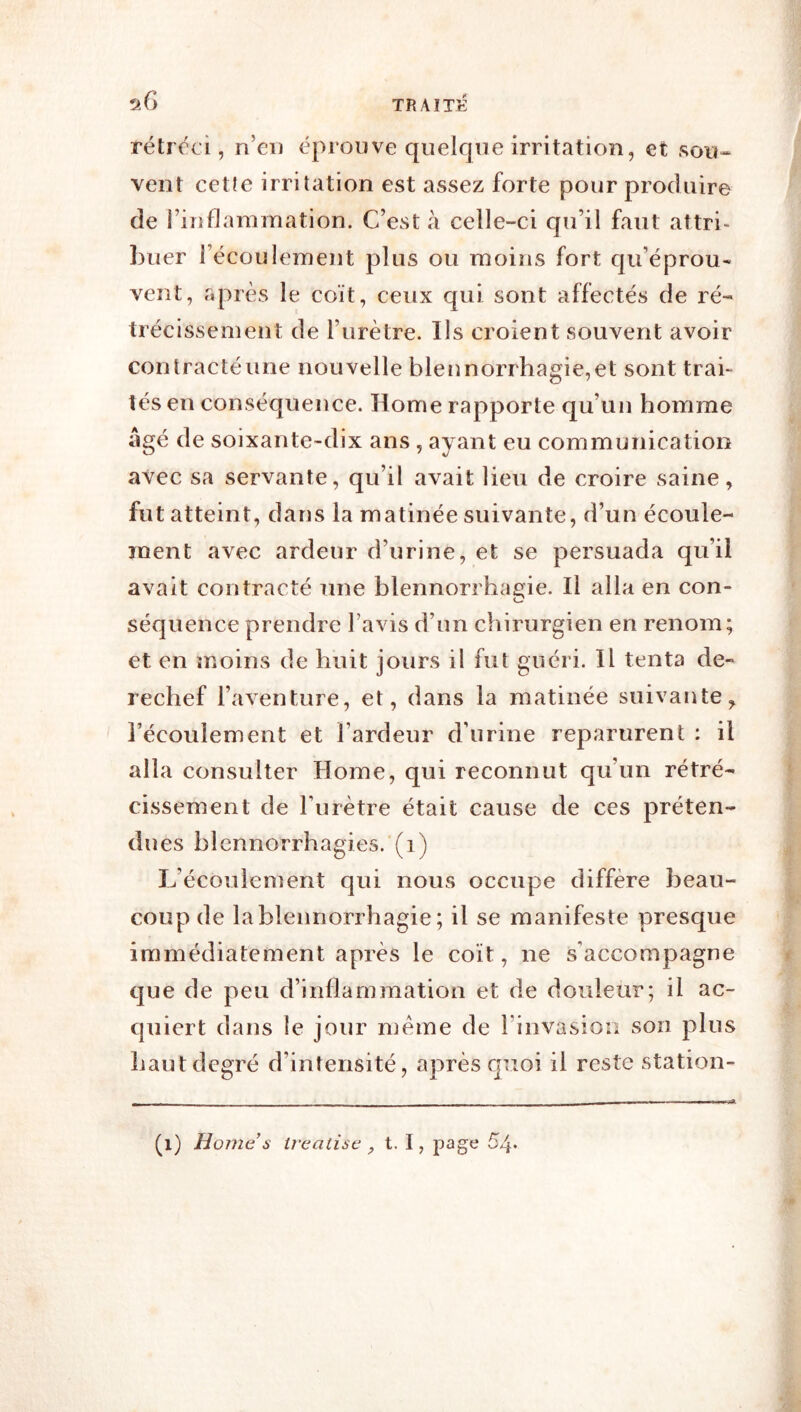 rétréci, n’ei) éprouve quelque irritation, et sou- vent cetîe irritation est assez forte pour produire de riîiflammation. C’est à celle-ci qu’il faut attri- buer l’écoulement plus ou moins fort qu’éprou- vent, après le coït, ceux qui sont affectés de ré- trécissement de l’urètre. Ils croient souvent avoir cou tracté une nouvelle blennorrhagie, et sont trab tés en conséquence. Home rapporte qu’un homme âgé de soixante-dix ans, ayant eu communication avec sa servante, qu’il avait lieu de croire saine, fut atteint, dans la matinée suivante, d’un écoule- ment avec ardeur d’urine, et se persuada qu’il avait contracté une blennorrhagie. Il alla en con- séquence prendre l’avis d’un chirurgien en renom; et en moins de huit jours il fut guéri. Il tenta de- rechef l’aventure, et, dans la matinée suivante, l’écoulement et l’ardeur d’urine reparurent : il alla consulter Home, qui reconnut qu’un rétré- cissement de l’urètre était cause de ces préten- dues blennorrhagies.’(i) L’écoulement qui nous occupe diffère beau- coup de la blennorrhagie ; il se manifeste presque immédiatement après le coït, ne s’accompagne que de peu d’inflammation et de douleur; il ac- quiert dans le jour meme de l’invasion son plus haut degré d’intensité, après quoi il reste station-