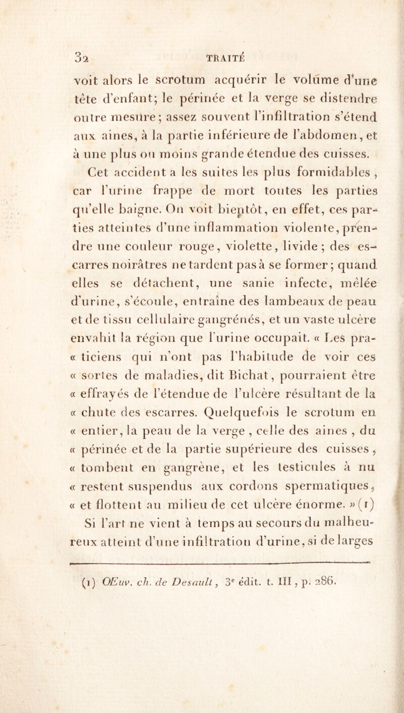 voit alors le scrotum acquérir le volume d’une tête d’enfant; le périnée et la verge se distendre outre mesure; assez souvent l’infiltration s’étend aux aines, à la partie inférieure de l’abdomen, et à une plus ou moins grande étendue des cuisses. Cet accident a les suites les plus formidables ^ car l’urine frappe de mort toutes les parties qu’elle baigne. On voit bientôt, en effet, ces par-^ ties atteintes d’une inflammation violente, pren-^ dre une couleur rouge, violette, livide; des es^ carres noirâtres ne tardent pas à se former; quand elles se détachent, une sanie infecte, mêlée d’urine, s’écoule, entraîne des lambeaux de peau et de tissu cellulaire gangrénés, et un vaste ulcère envahit la région que l’iirine occupait. « Les pra- « ticiens qui n’ont pas l’habitude de voir ces « sortes de maladies, dit Bichat, pourraient être a effrayés de l’étendue de l’ulcère résultant de la cc chute des escarres. Quelquefois le scrotum en (c entier, la peau de la verge , celle des aines , du cc périnée et de la partie supérieure des cuisses ^ « tond3ent en gangrène, et les testicules à nu <c restent suspendus aux cordons spermatiques, cc et flottent au milieu de cet ulcère énorme. »(i) Si Fart ne vient à temps au secours du malheu- reux atteint d’une infiltration d’urine, si de larges (i) OEüV. ch. de Desaidl, 3® ëdit. t. ïll , p. 286.