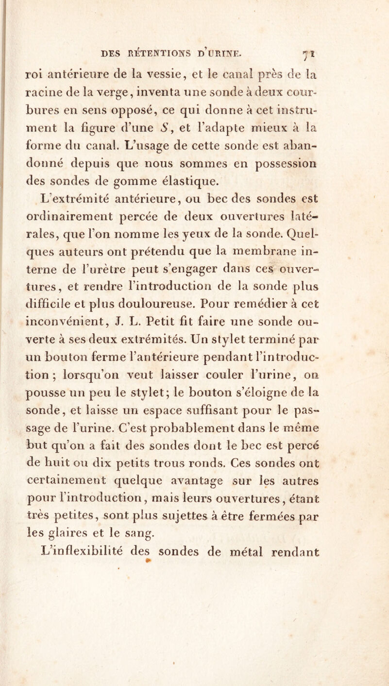 roi antérieure de la vessie, et le canal près de ta racine de la verge, inventa une sonde à deux cour- bures en sens opposé, ce qui donne à cet instru- ment la figure d’une S, et l’adapte mieux à la forme du canal. L’usage de cette sonde est aban- donné depuis que nous sommes en possession des sondes de gomme élastique. L’extrémité antérieure, ou bec des sondes est ordinairement percée de deux ouvertures laté- rales, que l’on nomme les yeux de la sonde. Quel- ques auteurs ont prétendu que la membrane in- terne de l’urètre peut s’engager dans ces ouver- tures, et rendre l’introduction de la sonde plus difficile et plus douloureuse. Pour remédier à cet inconvénient, J. L. Petit fit faire une sonde ou- verte à ses deux extrémités. Un stylet terminé par un bouton ferme l’antérieure pendant l’introduc- tion ; lorsqu’on veut laisser couler l’urine, on pousse un peu le stylet; le bouton s’éloigne de la sonde, et laisse un espace suffisant pour le pas- sage de l’urine. C’est probablement dans le même but qu’on a fait des sondes dont le bec est percé de huit ou dix petits trous ronds. Ces sondes ont certainement quelque avantage sur les autres pour l’introduction, mais leurs ouvertures, étant très petites, sont plus sujettes à être fermées par les glaires et le sang. L’inflexibilité des sondes de métal rendant