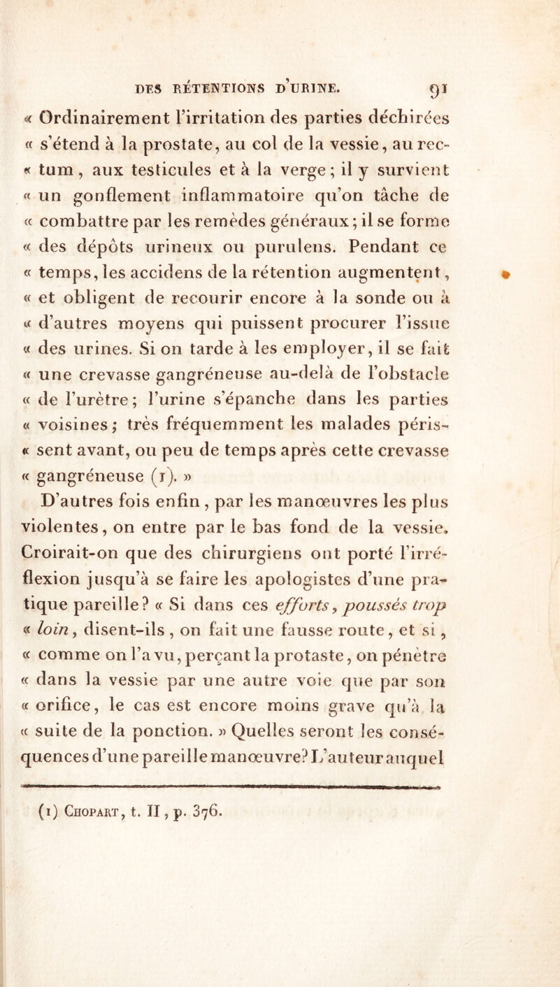 ^ Ordinairement l’irritation des parties déchirées « s’étend à la prostate, au col de la vessie, aurec~ « tum, aux testicules et à la verge; il y survient « un gonflement inflammatoire qu’on tâche de « combattre par les remèdes généraux ; il se forme « des dépôts urineux ou purulens. Pendant ce c temps, les accidens de la rétention augmentent, « et obligent de recourir encore à la sonde ou à d’autres moyens qui puissent procurer l’issue « des urines. Si on tarde à les employer, il se fait « une crevasse gangréneuse au-delà de l’obstacle « de l’urètre; l’urine s’épanche dans les parties « voisines; très fréquemment les malades péris- « sent avant, ou peu de temps après cette crevasse « gangréneuse (i). » D’autres fois enfin , par les manœuvres les plus violentes, on entre par le bas fond de la vessie. Croirait-on que des chirurgiens ont porté l’irré- flexion jusqu’à se faire les apologistes d’une pra^ tique pareille? « Si dans ces efforts^ poussés trop « loin, disent-ils , on fait une fausse route, et si, « comme on l’a vu, perçant la protaste, on pénètre « dans la vessie par une autre voie que par son (c orifice, le cas est encore moins grave qu’à la « suite de la ponction. )) Quelles seront les consé- quences d’une pareille manœuvre? L’auteur auquel