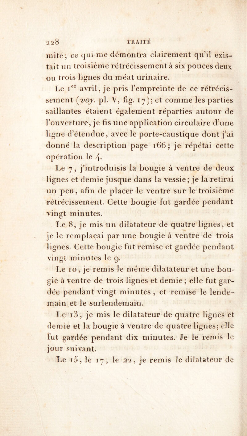 mité; ce qui me démontra ciairement qu’il exis- tait un troisième rétrécissement à six pouces deux ou trois lignes du méat urinaire. Le i’*' avril, je pris l’empreinte de ce rétrécis- sement {^voy. pl. V, fîg. 17); et comme les parties saillantes étaient également réparties autour de l’ouverture, je fis une application circulaire d’une ligne d’étendue, avec le porte-caustique dont j’ai donné la description page 166; je répétai cette opération le 4* Le 7, j’introduisis la bougie à ventre de deux lignes et demie jusque dans la vessie; je la retirai un peu, afin de placer le ventre sur le troisième rétrécissement. Cette bougie fut gardée pendant Yingt minutes. Le 8, je mis un dilatateur de quatre lignes, et je le remplaçai par une bougie à ventre de trois lignes. Cette bougie fut remise et gardée pendant vingt minutes le 9. Le 10 , je remis le même dilatateur et une bou- gie à ventre de trois lignes et demie ; elle fut gar- dée pendant vingt minutes , et remise le lende- main et le surlendemain. T^e i3, je mis le dilatateur de quatre lignes et demie et la bougie à ventre de quatre lignes; elle Fut gardée pendant dix minutes. Je le remis le jour suivant. Le i5, le 17, le 20., je remis le dilatateur de