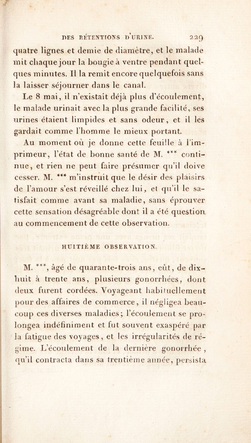 quatre lignes et demie de diamètre, et le malade mit chaque jour la bougie à ventre pendant quel- ques minutes. Il la remit encore quelquefois sans la laisser séjourner dans le canal. Le 8 mai, il n’existait déjà plus d’écoulement, le malade urinait avec la plus grande facilité, ses urines étaient limpides et sans odeur, et il les gardait comme l’homme le mieux portant Au moment où je donne cette feuille à l’im- primeur, l’état de bonne santé de M. conti- nue, et rien ne peut faire présumer qu’il doive cesser. M. *** m’instruit que le désir des plaisirs de l’amour s’est réveillé chez lui, et qu’il le sa- tisfait comme avant sa maladie, sans éprouver cette sensation désagréable dont il a été question au commencement de cette observation. HUITIÈME OBSERVATION. M. âgé de quarante-trois ans, eut, de dix- huit à trente ans, plusieurs gonorrhées, dont deux furent cordées. Voyageant habifuellement pour des affaires de commerce, il négligea beau- coup ces diverses maladies;, récoulement se pro- longea indéfiniment et fut souvent exaspéré par la fatigue des \oyages, et les irrégularités de ré- gime. L’écoulement de la dernière gonorrhée , qu’il contracta dans sa trentième année, persista