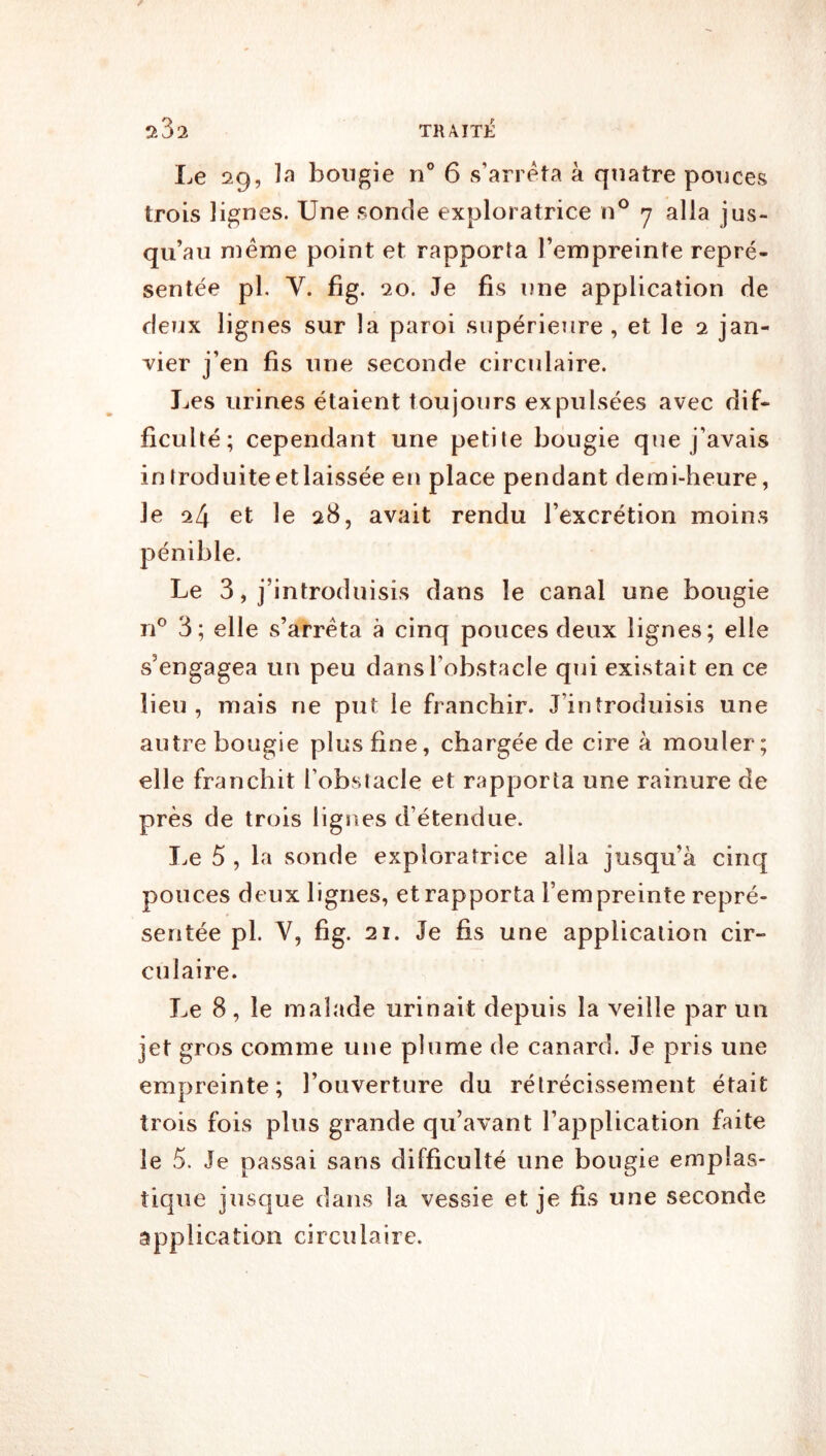 Le 29, ]a bougie n” 6 s’arrêta à quatre pouces trois lignes. Une sonde exploratrice n® y alla jus- qu’au même point et rapporta l’empreinte repré- sentée pl. fig . 20. Je fis une application de deux lignes sur la paroi supérieure , et le 2 jan- vier j’en fis une seconde circulaire. Les urines étaient toujours expulsées avec dif- ficulté; cependant une petite bougie que j’avais in Iroduite et laissée en place pendant demi-heure, le 24 et le 28, avait rendu l’excrétion moins pénible. Le 3, j’introduisis dans le canal une bougie n® 3; elle s’arrêta à cinq pouces deux lignes; elle s’engagea un peu dans l’obstacle qui existait en ce lieu, mais ne put le franchir. J’introduisis une autre bougie plus fine, chargée de cire à mouler; elle franchit l’obstacle et rapporta une rainure de près de trois lignes d’étendue. I^e 5 , la sonde exploratrice alla jusqu’à cinq pouces deux lignes, et rapporta l’empreinte repré- sentée pl. V, fig. 21. Je fis une application cir- culaire. J^e 8, le malade urinait depuis la veille par un jet gros comme une plume de canard. Je pris une empreinte; l’ouverture du rétrécissement était trois fois plus grande qu’avant l’application faite le 5. Je passai sans difficulté une bougie emplas- tique jusque dans la vessie et je fis une seconde application circulaire.