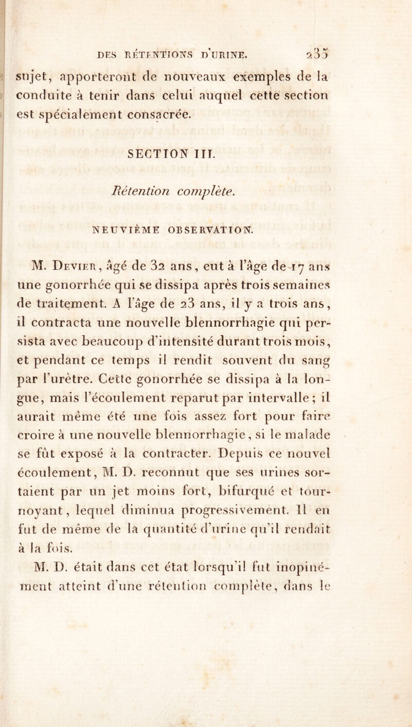 sujet, apporteront de nouveaux exemples de la conduite à tenir dans celui auquel cette section est spécialement consacrée. SECTION HT. Rétention complète, NEUVIÈME OBSERVATION. M. Devier, âgé de 32 ans, eut à l’âge de 17 ans une gonorrhée qui se dissipa après trois semaines de traitement. A l’âge de 23 ans, il y a trois ans, il contracta une nouvelle blennorrhagie qui per- sista avec beaucoup d’intensité durant trois mois, et pendant ce temps il rendit souvent du sang par l’urètre. Cette gonorrhée se dissipa à la lon- gue, mais l’écoulement reparut par intervalle; il aurait même été une fois assez fort pour faire croire à une nouvelle blennorrhagie, si le malade se fût exposé à la contracter. Depuis ce nouvel écoulement, M. D. reconnut que ses urines sor- taient par un jet moins fort, bifurqué et tour- noyant, lequel diminua progressivement. Il en fut de même de la quantité d’urine qu’il rendait à la fois. M. D. était dans cet état lorsqu’il fut inopiné- ment atteint d’une rétention complète, dans le