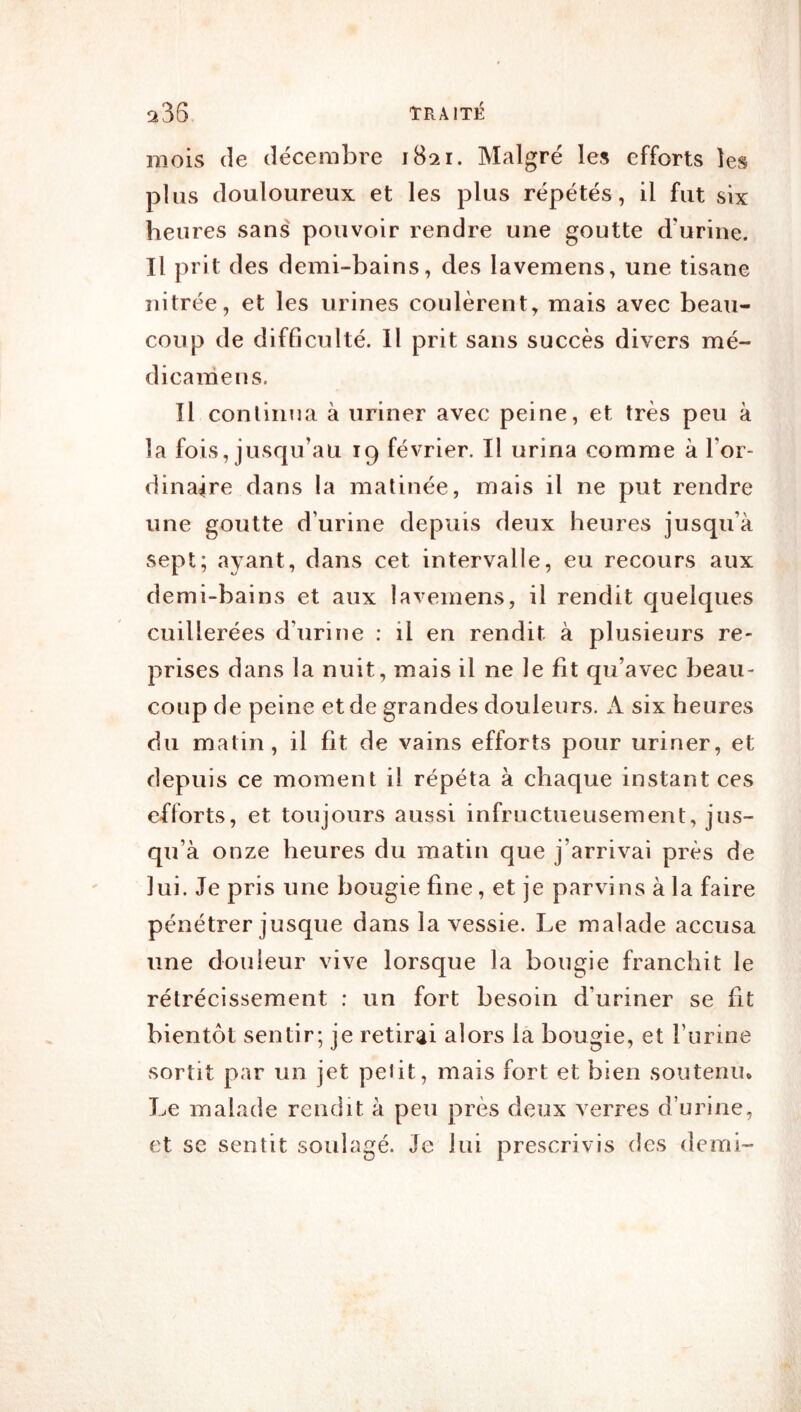 mois (le décembre 1821. Malgré les efforts les plus douloureux et les plus répétés, il fut six heures sans' pouvoir rendre une goutte d’urine. Il prit des demi-bains, des lavemens, une tisane nitrée, et les urines coulèrent, mais avec beau- coup de difficulté. Il prit sans succès divers mé- dicamens. Il conlinua à uriner avec peine, et très peu à la fois, jusqu’au 19 février. Il urina comme à l’or- dinaire dans la matinée, mais il ne put rendre une goutte d’urine depuis deux heures jusqu’à sept; ayant, dans cet intervalle, eu recours aux demi-bains et aux lavemens, il rendit quelques cuillerées d’urine : il en rendit à plusieurs re- prises dans la nuit, mais il ne le fit qu’avec beau- coup de peine et de grandes douleurs. A six heures du matin, il fit de vains efforts pour uriner, et depuis ce moment il répéta à chaque instant ces efforts, et toujours aussi infructueusement, jus- qu’à onze heures du matin que j’arrivai près de lui. Je pris une bougie fine, et je parvins à la faire pénétrer jusque dans la vessie. Le malade accusa une douleur vive lorsque la bougie franchit le rétrécissement : un fort besoin d’uriner se fit bientôt sentir; je retirai alors la bougie, et l’urine sortit par un jet pelit, mais fort et bien soutenu* Le malade rendit à peu près deux verres d’urine, et se sentit soulagé. Je lui prescrivis des demi- À