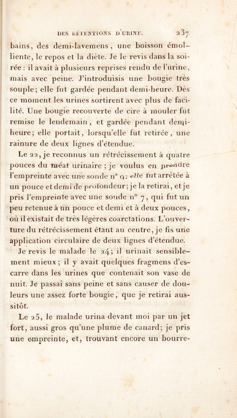 DES ÜÉTEWÏIONS d’üIUNE. 2 37 bains, des derai-lavemens , une boisson émol- liente, le repos et la diète. Je le revis dans la soi- rée : il avait à plusieurs reprises rendu de l’urine, mais avec peine. J’introduisis une bougie très souple; elle bit gardée pendant demi-heure. Dès ce moment les urines sortirent avec plus de faci- lité. Une bougie recouverte de cire à mouler fut remise le lendemain, et gardée pendant denti- heure; elle portait, lorsqu’elle fut retirée, une rainure de deux lignes d’étendue. Le 22, je reconnus un rétrécissement à quatre pouces du méat urinaire ; je voulus en prcMidre l’empreinte avec une sonde n° q: ^Ne fut arretée à un pouce et demi de profondeur ; je la retirai, et je pris l’empreinte avec une sonde n^ 7, qui fut un peu retenue à un pouce et demi et à deux pouces, où il existait de très légères coarctations. L’ouver- ture du rétrécissement étant au centre, je fis une application circulaire de deux lignes d’étendue. Je revis le malade le 24; il urinait sensible- ment mieux ; il y avait quelques fragmens d’es- carre dans les urines que contenait son vase de nuit. Je passai sans peine et sans causer de dou- leurs une assez forte bougie, que je retirai aus- sitôt. Le 20, le malade urina devant moi par un jet fort, aussi gros qu’une plume de canard; je pris une empreinte, et, trouvant encore un bourre-