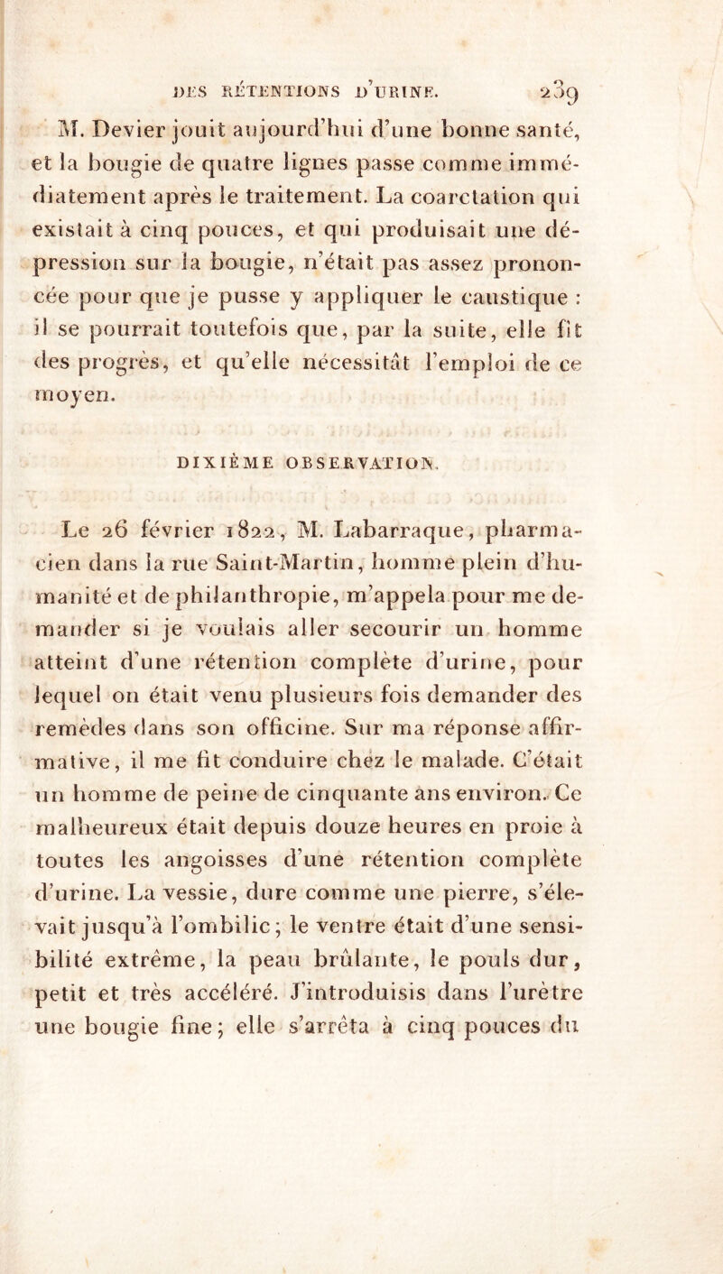 M. Devier jouit aujourcrhid d’une bonne santé, et la bougie de quatre lignes passe comme immé- diatement après le traitement. La coarctation qui existait à cinq pouces, et qui produisait une dé- pression sur la bougie, n’était pas assez pronon- cée pour que je pusse y appliquer le caustique : il se pourrait toutefois que, par la suite, elle fit des progrès, et qu’elle nécessitât l’emploi de ce moyen. DIXIÈME OBSERVATION. Le 26 février 1822, M. Labarraque, pharma- cien dans la rue Saint-Martin, homme plein d’hu- manité et de philanthropie, m’appela pour me de- mander si je voulais aller secourir un homme atteint d’une rétention complète d’urine, pour lequel on était venu plusieurs fois demander des remèdes dans son officine. Sur ma réponse affir- mative, il me fit conduire chez le malade. C’était un homme de peine de cinquante ans environ- Ce malheureux était depuis douze heures en proie à toutes les angoisses d’une rétention complète d’urine. La vessie, dure comme une pierre, s’éle- vait jusqu’à l’ombilic; le ventre était d’une sensi- bilité extrême, la peau brûlante, le pouls dur, petit et très accéléré. J’introduisis dans l’urètre une bougie fine; elle s’arrêta à cinq pouces du