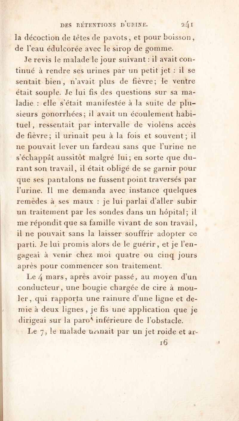 la décoction de têtes de pavots, et pour boisson, de beau édulcorée avec le sirop de gomme. Je revis le malade le jour suivant : il avait con- tinué à rendre ses urines par un petit jet : il se sentait bien, n’avait plus de fièvre; le ventre était souple. Je lui fis des questions sur sa ma- ladie : elle s’était manifestée à la suite de plu- sieurs gonorrhées; il avait un écoulement habi- tuel , ressentait par intervalle de violens accès de fièvre; il urinait peu à la fois et souvent; il ne pouvait lever un fardeau sans que l’urine ne s’échappât aussitôt malgré lui; en sorte que du- rant son travail, il était obligé de se garnir pour que ses pantalons ne fussent point traversés par l’urine. Il me demanda avec instance quelques remèdes à ses maux : je lui parlai d’aller subir un traitement par les sondes dans un hôpital; il me répondit que sa famille vivant de son travail, il ne pouvait sans la laisser souffrir adopter ce parti. Je lui promis alors de le guérir, et je l’en- gageai à venir chez moi quatre ou cinq jours après pour commencer son traitement. Le 4 mars, après avoir passé, au moyen d’un conducteur, une bougie chargée de cire à mou- ler, qui rapporta une rainure d’une ligne et de- mie à deux lignes , je fis une application que je dirigeai sur la paro^ inférieure de l’obstacle. Le 7, le malade u/^niait par un jet roide et ar- i6 ; I