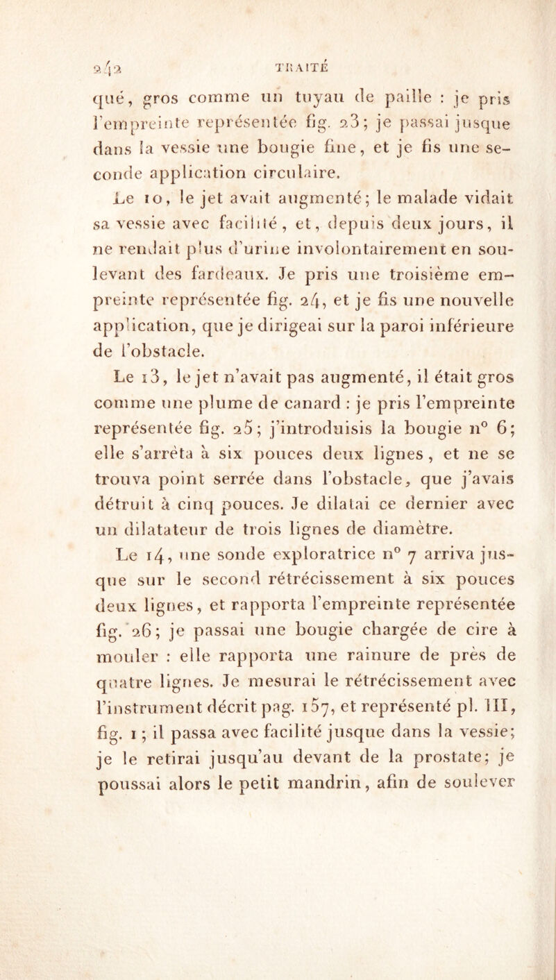 que, gros comme un tuyau de paille : je pris l’empreinte représentée fig. aS; je [>assai jusque dans la vessie une bougie fine, et je fis une se- conde application circulaire. Le lo, le jet avait augmenté; le malade vidait sa vessie avec faciliîé, et, depuis deux jours, il ne rendait plus d’urine involontairement en sou- levant des fardeaux. Je pris une troisième em- preinte représentée fig. a/j, et je fis une nouvelle application, que je dirigeai sur la paroi inférieure de l’obstacle. Le i3, le jet n’avait pas augmenté, il était gros comme une plume de canard : je pris l’empreinte représentée fig. ^5; j’introduisis la bougie 6; elle s’arrêta à six pouces deux lignes , et ne se trouva point serrée dans l’obstacle, que j’avais détruit à cinq pouces. Je dilatai ce dernier avec un dilatateur de trois lignes de diamètre. Le i4? ’ine sonde exploratrice n® 7 arriva jus- que sur le second rétrécissement à six pouces deux lignes, et rapporta l’empreinte représentée fig. 26; je passai une bougie chargée de cire à mouler ; elle rapporta une rainure de près de quatre lignes. Je mesurai le rétrécissement avec l’instrument décrit pag. 107, et représenté pl. IIÏ, fig. I ; il passa avec facilité jusque dans la vessie; je le retirai jusqu’au devant de la prostate; je poussai alors le petit mandrin, afin de soulever