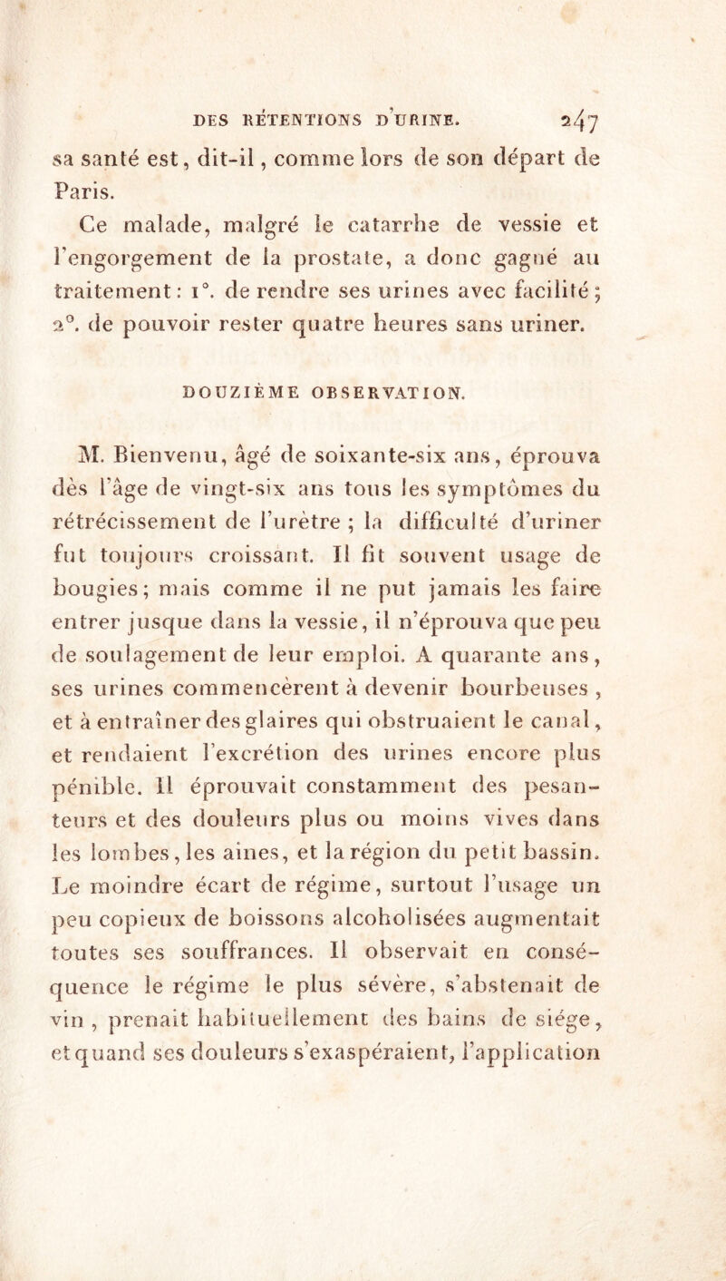 sa santé est, dit-il, comme lors de son départ de Paris. Ce malade, malgré le catarrhe de vessie et l’engorgement de la prostate, a donc gagné au traitement: i'. de rendre ses urines avec facilité; de pouvoir rester quatre heures sans uriner. DOUZIÈME OBSERVATION. M. Bienvenu, âgé de soixante-six ans, éprouva dès l’âge de vingt-six ans tous les symptômes du rétrécissement de l’urètre; la difficulté d’uriner fut toujours croissant. Il fit souvent usage de bougies; mais comme il ne put jamais les faire entrer jusque dans la vessie, il n’éprouva que peu de soulagement de leur emploi, A quarante ans, ses urines commencèrent à devenir bourbeuses , et à entraîner des glaires qui obstruaient le canal, et rendaient l’excrétion des urines encore plus pénible. Il éprouvait constamment des pesan- teurs et des douleurs plus ou moins vives dans les lombes, les aines, et la région du petit bassin. Le moindre écart de régime, surtout l’usage un peu copieux de boissons alcoholisées augmentait toutes ses souffrances. Il observait en consé- quence le régime le plus sévère, s’abstenait de vin , prenait liabilueilement lies bains de siège, et quand ses douleurs s’exaspéraient, l’application