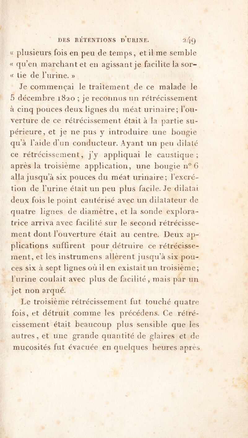 « plusieurs fois en peu de temps, et il me semble « qu’eu marchant et en agissant je facilite la sor- te lie de l’urine. » Je commençai le traitement de ce malade le 5 décembre 1820 ; je reconnus un rétrécissement à cinq pouces deux lignes du méat urinaire; l’ou- verture de ce rétrécissement était à la partie su- périeure, et je ne pus y introduire une bougie qu’à l’aide d’un conducteur. Ayant un peu dilalé ce rétrécissement, j’y appliquai le caustique; après la troisième application, une bougie n° 6 alla jusqu’à six pouces du méat urinaire; l’excré- tion de Furine était un peu plus facile. Je dilatai deux fois le point cautérisé avec un dilatateur de quatre lignes de diamètre, et la sonde explora^ trice arriva avec facilité sur le second rétrécisse- ment dont l’ouverture était au centre. Deux ap- plications suffirent pour détruire ce rétrécisse- ment, et les instrumens allèrent jusqu’à six pou- ces six à sept lignes où il en existait un troisième; Furine coulait avec plus de facilité, mais par un jet non arqué. I^e troisième rétrécissement fut touché quatre fois, et détruit comme les précédons. Ce rétré- cissement était beaucoup plus sensible que les autres, et une grande quantité de glaires et de mucosités fut évacuée en quelques heures après