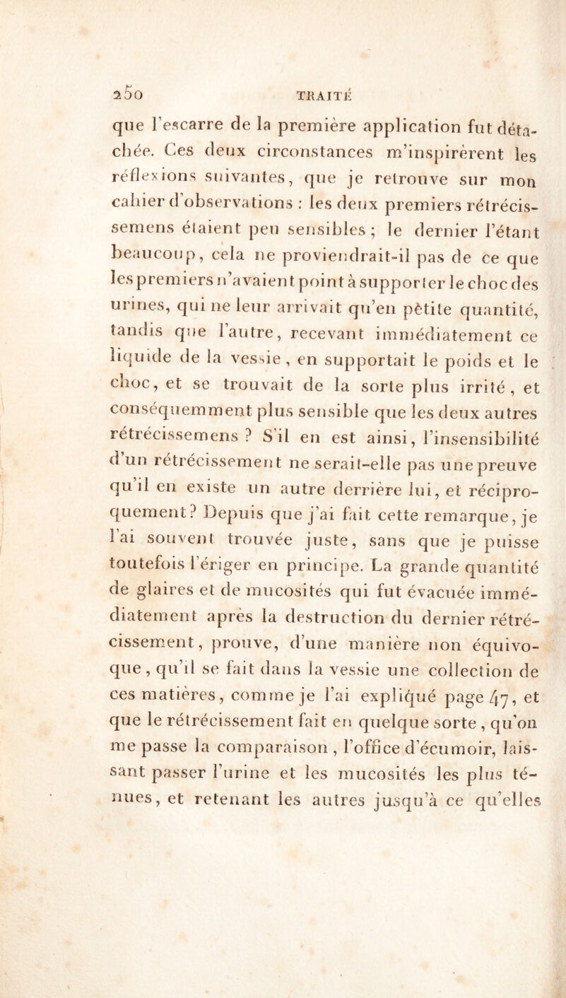 TKAIÏE que l’escarre de la première application fut déta- chée. Ces deux circonstances m’inspirèrent les réflexions suivantes, que je retrouve sur mon cahier d observations : les deux premiers rétrécis- semens élaient peu sensibles; le dernier l’étant beaucoup, cela ne proviendrait-il pas de ce que les premiers n avaien t point à suppor Ier le choc des urines, qui ne leur arrivait qu’en pètite quantité, tandis que 1 autre, recevant immédiatement ce liquide de la vessie , en supportait le poids et le choc, et se trouvait de la sorte plus irrité, et conséquemment plus sensible que les deux autres rétrécissemens ? S il en est ainsi, l’insensibilité d un rétrécissement ne serait-elle pas une preuve qu il en existe un autre derrière lui, et récipro- quement? Depuis que j’ai lait cette remarque, je lai souvent trouvée juste, sans que je puisse toutefois l’ériger en principe. La grande quantité de glaires et de mucosités qui fut évacuée immé- diatement après la destruction du dernier rétré- cissement, prouve, d’une manière non équivo- que, qu’il se lait dans la vessie une collection de ces matières, comme je l’ai expli(^ué page 47, et que le rétrécissement fait en quelque sorte , qu’on me passe la comparaison , l’office d’écumoir, lais- sant passer l’urine et les mucosités les plus té- nues, et retenant les autres jusqu’à ce qu’elles