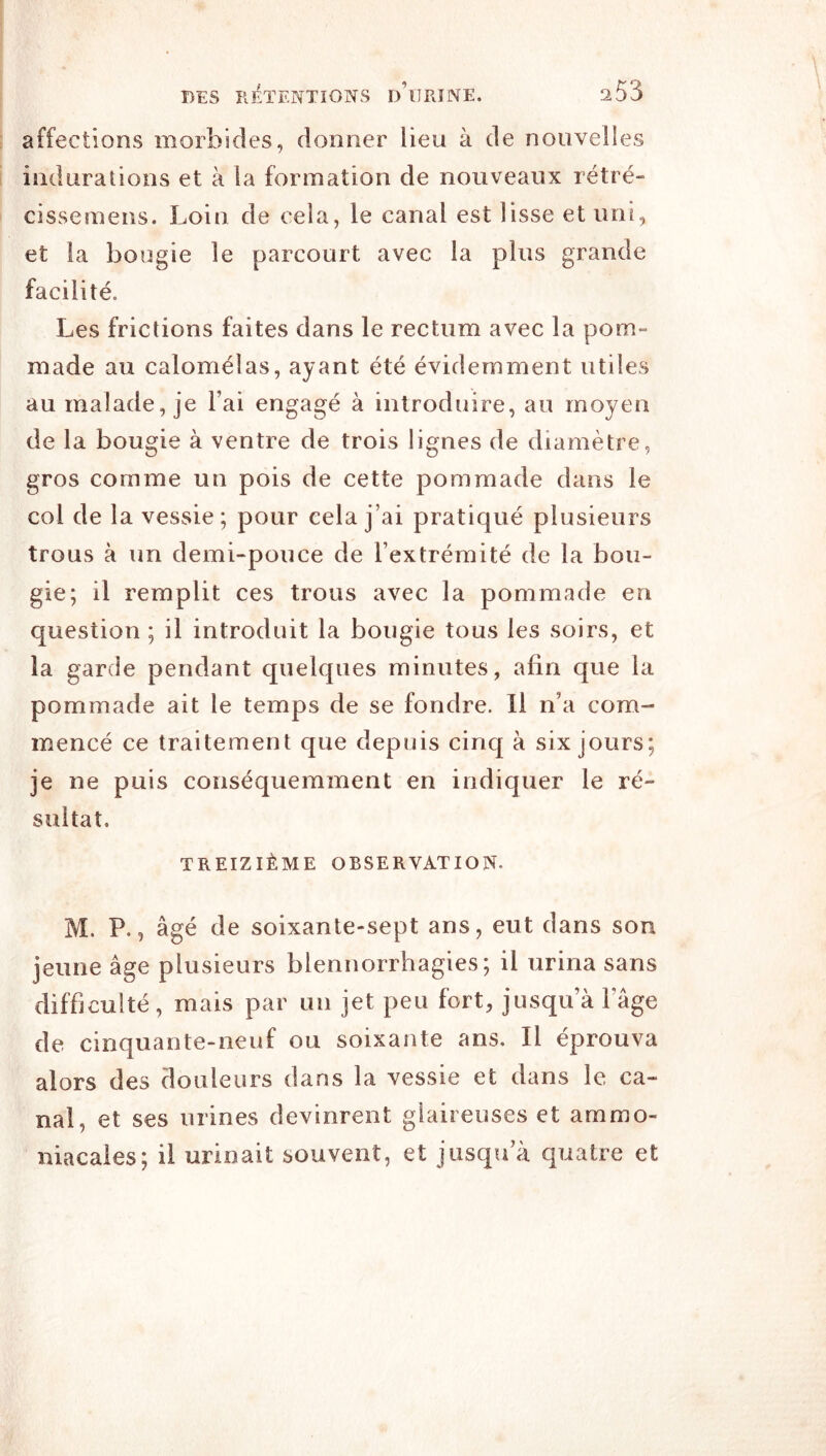 affections morbides, donner lieu à de nouvelles indurations et à la formation de nouveaux rétré- cissemens. Loin de cela, le canal est lisse et uni, et la bougie le parcourt avec la plus grande facilité. Les frictions faites dans le rectum avec la pom- made au calomélas, ayant été évidemment utiles au malade, je l’ai engagé à introduire, au moyen de la bougie à ventre de trois lignes de diamètre, gros comme un pois de cette pommade dans le col de la vessie; pour cela j’ai pratiqué plusieurs trous à un demi-pouce de l’extrémité de la bou- gie; il remplit ces trous avec la pommade en question ; il introduit la bougie tous les soirs, et la garde pendant quelques minutes, afin que la pommade ait le temps de se fondre. Il n’a com- mencé ce traitement que depuis cinq à six jours; je ne puis conséquemment en indiquer le ré- sultat. TREIZIÈME OBSERVATION. M. P., âgé de soixante-sept ans, eut dans son jeune âge plusieurs blennorrhagies; il urina sans difficulté, mais par un jet peu fort, jusqu’à l’âge de cinquante-neuf ou soixante ans. Il éprouva alors des douleurs dans la vessie et dans le ca- nal, et ses urines devinrent glaireuses et ammo- niacales; il urinait souvent, et jusqu’à quatre et