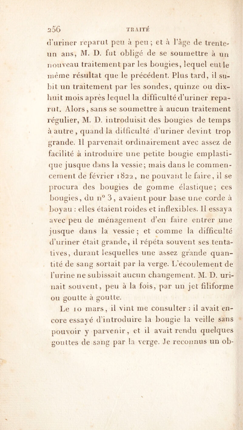 d’uriner reparut peu à peu; et à l’âge de trente- un ans, M. D. fut obligé de se soumettre à un nouveau traitement par les bougies, lequel eut le meme résultat que le précédent. Plus tard, il su- bit un traitement par les sondes, quinze ou dix- huit mois après lequel la difficulté d’uriner repa- rut. Alors, sans se soumettre à aucun traitement régulier, M. D. introduisit des bougies de temps à autre, quand la difficulté d’uriner devint trop grande. Il parvenait ordinairement avec assez de facilité à introduire une petite bougie emplasti- (]ue jusque dans la vessie; mais dans le commen- cement de février 1822, ne pouvant le faire, il se procura des bougies de gomme élastique; ces bougies, du 3, avaient pour base une corde à boyau : elles étaient roides et inflexibles. Il essaya avec peu de ménagement d’en faire entrer une jusque dans la vessie; et comme la difficulté d’uriner était grande, il répéta souvent ses tenta- tives, durant lesquelles une assez grande quan- tité de sang sortait par la verge. L’écoulement de l’urine ne subissait aucun changement. M. D. uri- nait souvent, peu à la fois, par un jet filiforme ou goutte à goutte. Le 10 mars, il vint me consulter : il avait en- core essayé d’introduire la bougie la veille sans pouvoir y parvenir, et il avait rendu quelques gouttes de sang par la verge. Je reconnus un ob-