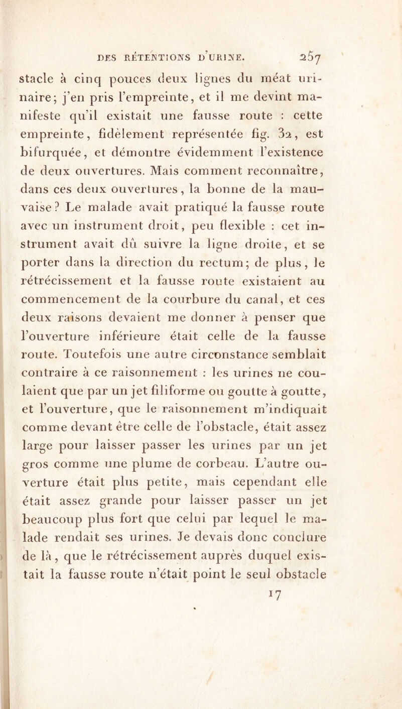 Stade à cinq pouces deux lignes du méat uri- naire; j’en pris l’empreinte, et il me devint ma- nifeste qu’il existait une fausse route : cette empreinte, fidèlement représentée fig. 3^, est bifurqiiée, et démontre évidemment l’existence de deux ouvertures. Mais comment reconnaître, dans ces deux ouvertures, la bonne de la mau- vaise? Le malade avait pratiqué la fausse route avec un instrument droit, peu flexible ; cet in- strument avait du suivre la ligne droite, et se porter dans la direction du rectum; de plus, le rétrécissement et la fausse route existaient au commencement de la courbure du canal, et ces deux raisons devaient me donner à penser que l’ouverture inférieure était celle de la fausse route. Toutefois une autre circonstance semblait contraire à ce raisonnement : les urines ne cou- laient que par un jet filiforme ou goutte à goutte, et l’ouverture, que le raisonnement m’indiquait comme devant être celle de l’obstacle, était assez large pour laisser passer les urines par un jet gros comme ïine plume de corbeau. L’autre ou- verture était plus petite, mais cependant elle était assez grande pour laisser passer un jet beaucoup plus fort que celui par lequel le ma- lade rendait ses urines. Je devais donc conclure de Là, que le rétrécissement auprès duquel exis- tait la fausse route n’était point le seul obstacle 17