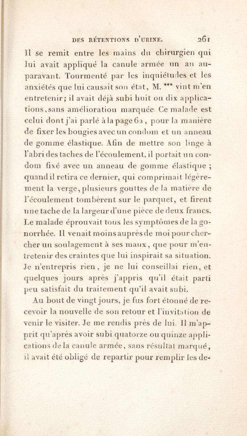 Il se remit entre les mains du chirnrgien qui lui avait appliqué la canule armée nn an au- paravant. Tourmenté par les inquiélu:les et les anxiétés que lui causait son état, M. vint m’en entretenir; il avait déjà subi huit ou dix applica- tions,sans amélioration marquée Ce malade est celui dont j’ai parlé à la page 62, pour la manière de fixer les bougies avec un condom et un anneau de gomme élastique. Afin de mettre son linge à l’abri des taches de l’écoulement, il portait un con- dom fixé avec un anneau de gomme élastique ; quand il retira ce dernier, qui comprimait légère- ment la verge, plusieurs gouttes de la matière de l’écoulement tombèrent sur le parquet, et firent une tache de la largeur d’une pièce de deux francs. Le malade éprouvait tous les symptômes de la go- norrhée. Il venait moinsauprèsde moipourcher- cher un soulagement à ses maux, que pour m’en- tretenir des craintes que lui inspirait sa situation. Je n’entrepris rien, je ne lui conseillai rien, et quelques jours après j’appris qu’il était parti peu satisfait du traitement qu’il avait subi. Au bout de vingt jours, je fus fort étonné de re- cevoir la nouvelle de son retour et l’invitation de venir le visiter. Je me rendis près de lui. 11 m’ap- prit qu’après avoir subi quatorze ou quinze appli- cations de la canule armée, sans résultat marqué, il avait été obligé de repartir pour remplir les de-