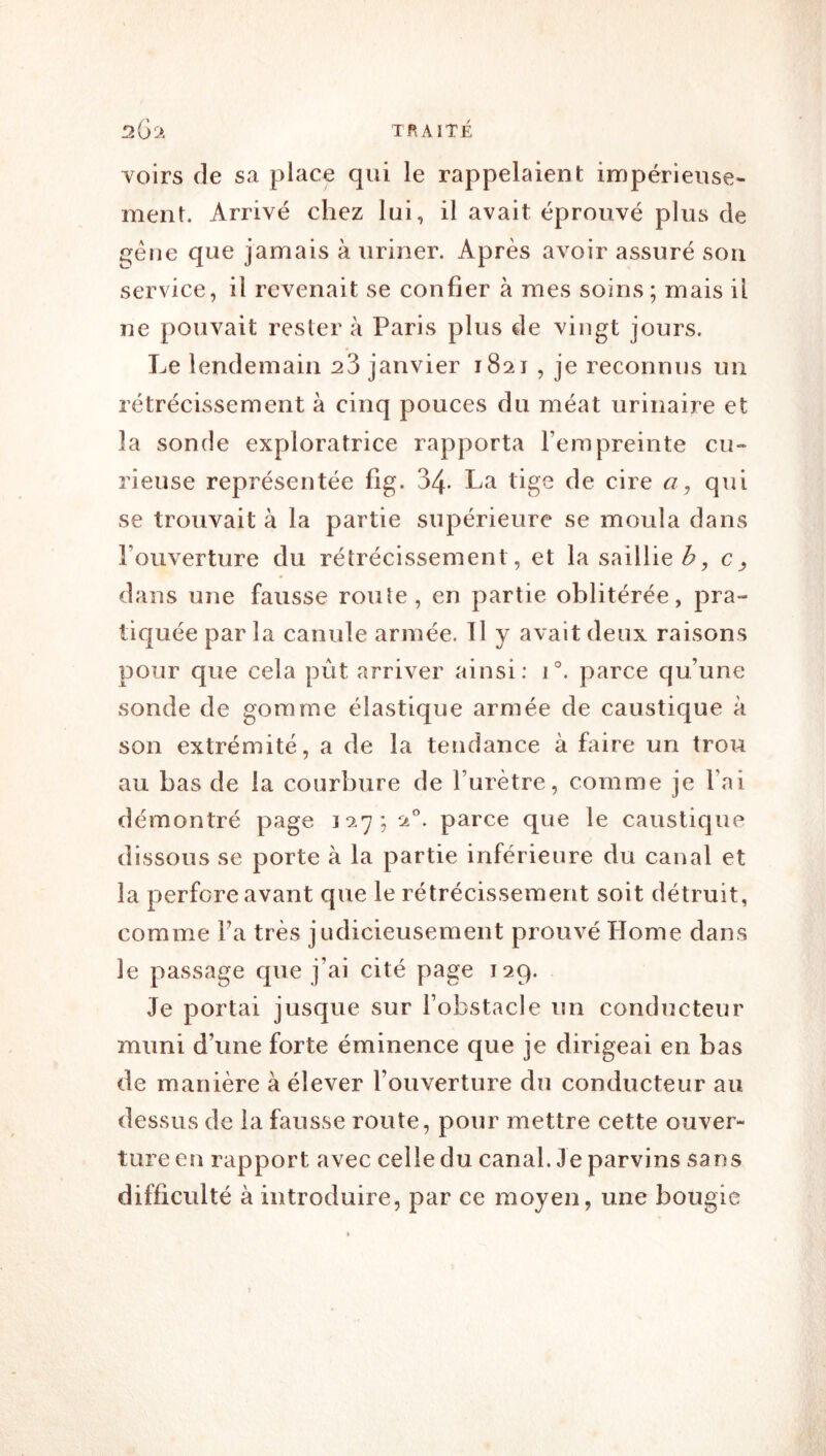 Yoirs de sa place qui le rappelaient impérieuse- ment. Arrivé chez lui, il avait éprouvé plus de gène que jamais à uriner. Après avoir assuré son service, il revenait se confier à mes soins; mais il ne pouvait rester à Paris plus de vingt jours. Le lendemain 23 janvier 1821 , je reconnus un rétréeissement à cinq pouces du méat urinaire et la sonde exploratrice rapporta l’empreinte cu- rieuse représentée fig. 34- La tige de cire a, qui se trouvait à la partie supérieure se moula dans l’ouverture du rétrécissement, et la saillie dans une fausse roule, en partie oblitérée, pra- tiquée par la canule armée. Il y avait deux raisons pour que cela put arriver ainsi: 1°. parce qu’une sonde de gomme élastique armée de caustique à son extrémité, a de la tendance à fiure un trou au bas de la courbure de l’urètre, comme je l’ai démontré page 127; 2'’. parce que le caustique dissous se porte à la partie inférieure du canal et la perfore avant que le rétrécissement soit détruit, comme Fa très judicieusement prouvé Home dans le passage que j’ai cité page 129. Je portai jusque sur l’obstacle un conducteur muni d’une forte éminence que je dirigeai en bas de manière à élever l’ouverture du conducteur au dessus de la fausse route, pour mettre cette ouver- ture en rapport avec celle du canal. Je parvins sans difficulté à introduire, par ce moyen, une bougie