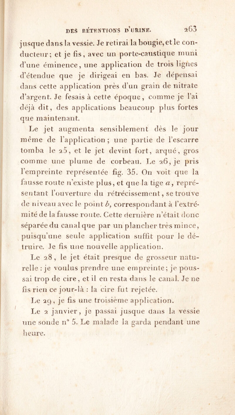 jusque dans la vessie. Je retirai la bougie, et le con- ducteur; et je fis, avec un porte-caustique muni d’une éminence, une application de trois lignes d’étendue que je dirigeai en bas. Je dépensai dans cette application près d’un grain de nitrate d’argent. Je fesais à cette époque, comme je l’ai déjà dit, des applications beaucoup plus fortes que maintenant. Le jet augmenta sensiblement dès le jour meme de l’application ; une partie de l’escarre tomba le 25, et le jet devint fort, arqué, gros comme une plume de corbeau. I^e 26, je pris l’empreinte représentée fig. 35. On voit que la fausse route n’existe plus, et que la tige a, repré- sentant l’ouverture du rétrécissement, se trouve de niveau avec le point b, correspondant à l’extré- mité de la fausse route. Cette riernière n’était donc séparée du canal que par un plancher très mince, puisqu’une seule application suffit pour le dé- truire. Je fis une nouvelle application. Le 28 , le jet était presque de grosseur natu- relle : je voulus prendre une empreinte; je pous- sai trop de cire, et il en resta dans le canal. Je ne fis rien ce jour-là : la cire fut rejetée. I^e 29, je fis une troisième application. Le 2 janvier, je passai jusque dans la vessie une sonde rC 5. Le malade la garda pendant une heure.