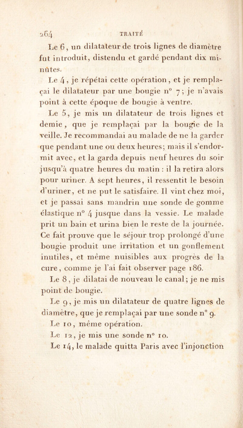 Le 6, un dilatateur de trois lignes de diamètre fut introduit, distendu et gardé pendant dix mi- nrttes. Le [\, je répétai cette opération, et je rempla- çai le dilatateur par une bougie n® n ; je n’avais point à cette épocpie de bougie à ventre. Le 5, je mis un dilatateur de trois lignes et demie , que je remplaçai par la bougée de la veille. Je recommandai au malade de ne la garder que pendant une ou deux heures; mais il s’endor- mit avec, et la garda depuis neuf heures du soir jusqu’à quatre heures du matin : il la retira alors pour uriner. A sept heures, il ressentit le besoin d’uriner, et ne put le satisfaire. Il vint chez moi, et je passai sans mandrin une sonde de gomme élastique n® 4 jusque dans la vessie. Le malade prit un bain et urina bien le reste de la journée. Ce fait prouve que le séjour trop prolongé d’une bougie produit une irritation et un gonflement inutiles, et même nuisibles aux progrès de la cure, comme je l’ai fait observer page i86. I.e 8 , je dilatai de nouveau le canal; je ne rais point de bougie. I.e 9, je mis un dilatateur de quatre lignes de diamètre, que je remplaçai par une sonde n° 9. Le 10, même opération. Le 12, je mis une sonde n^ 10. Le 14, le malade quitta Paris avec l’injonction /