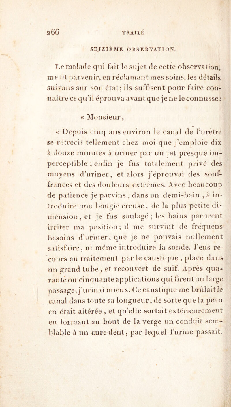 SEJZIÉME OBSERVATION. Le mnlade qoi fait le sujet de cette observation, me br parvenir, en réc'amant mes soins, les détails suiv;utss?!r >on état; ils suffisent pour faire con- naître ce tpi'il é}>rouva avantquejene leconnusse: cc Monsieur, « Depuis cinq ans environ le canal de Turètre se rétréci' tellement chez moi que j’emploie dix à tîouze minutes à uriner par un jet presque im- perceptible ; enfin je fus totalement privé des moyens d’uriner, et alors j’éprouvai des souf- fr.tnces et des douleurs extrêmes. Avec beaucoup de patience je parvins , dans un demi-bain , à in- troduire une bougie creuse, de la plus petite di- mension , et je fus S()ulagé ; les bains parurent irriter ma position; il me survint de fréquens besoins d’uriner, que je ne pouvais nullement satisfaire, ni meme introduire la sonde. J’eus re- cours au traitement par le caustique , placé dans un grand tube, et recouvert de suif. Après qua- rante ou cinquante applications qui firentun large passage,j’ui iuai mieux. Ce caustique me brùlaitle canal dans toute sa longueur, de sorte que la peau en était altérée , et qu’elle sortait extérieurement en formant au bout de la verge un conduit sem- blable à un cure-dent, par lequel l’urine passait.