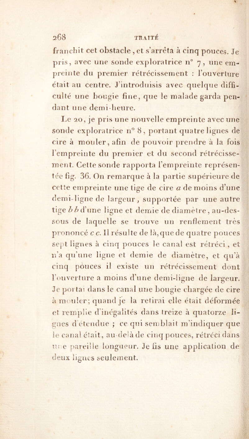 franchit cet obstacle , et s’arrêta à cinq pouces. Je pris, avec une sonde exploratrice n° -y, une em- preinte du premier rétrécissement : l’ouverture était au centre. J’introduisis avec quelque diffi- culté une bougie fine, que le malade garda pen- dant une demi-heure. I>e 20, je pris une nouvelle empreinte avec une sonde exploratrice n^ 8, portant quatre lignes de cire à mouler, afin de pouvoir prendre à la fois l’empreinte du premier et du second rétrécisse- ment. Cette sonde rapporta l’empreinte représen- tée fig. 36. On remarque à la partie supérieure de cette empreinte une lige de cire a de moins d’une demi-ligne de largeur, supportée par une autre tige d’une ligne et demie de diamètre, au-des- sous de laquelle se trouve un renflement très prononcé c c. Il résulte de là, que de quatre pouces sept lignes à cinq pouces le canal est rétréci, et n’a qu’une ligne et demie de diamètre, et qu’à cinq pouces il existe un rétrécissement dont r<»uvei ture a moins d’une demi-ligne de largeur. Je porta) dans le canal une bougie chargée de cire à ra('u!er; quand je la retirai elle était déformée et remplie d inégalités dans treize à quatorze li- gnes d étendue ; ce qui seuiblait m’indiquer que le canal é'ait, au delà de cinq pouces, rétréci dans UE e f)aiei!ie longueur. Je fis une application de deux ligues seulement.