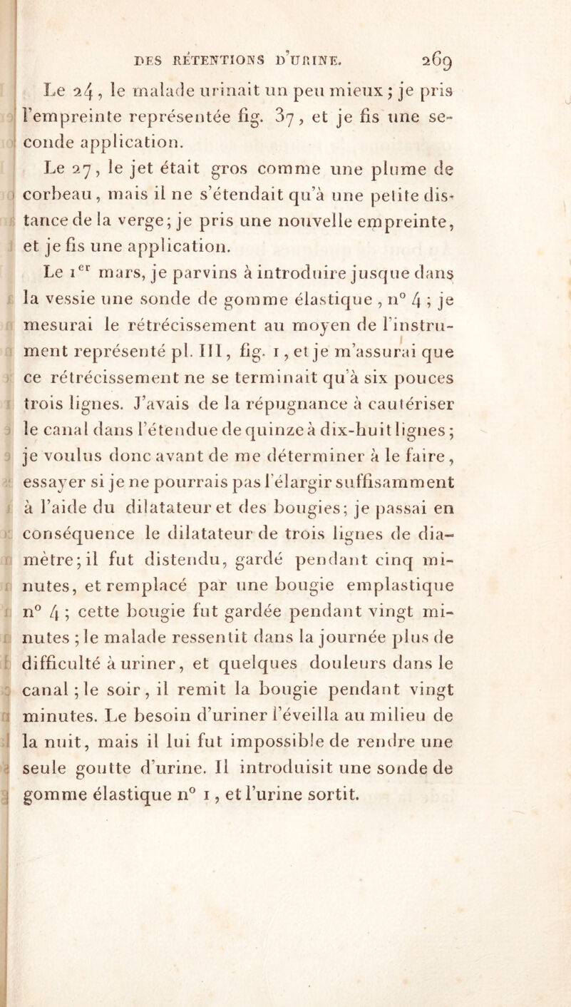 9 9 (I ■l! i B fl n I é 9 ii JV. r t K en )fl ■fl 4 1 n û I>ES RÉTENTIONS lÉURINE. 269 Le 24 , malade urinait un peu mieux ; je pris l’empreinte représentée fig. 37, et je fis une se- conde application. Le 27, le jet était gros comme une plume de corbeau, mais il ne s’étendait qu’à une petite dis- tance de la verge; je pris une nouvelle empreinte, et je fis une application. Le mars, je parvins à introduire jusque dans la vessie une sonde de gomme élastique , n'^ 4 7 je mesurai le rétrécissement au moyen de l’instru- ment représenté pl. 111, fig. i, et je m’assurai que ce rétrécissement ne se terminait qu’à six pouces trois lignes. J’avais de la répugnance à cautériser le canal dans l’étendue de quinze à dix-huit lignes ; je voulus donc avant de me déterminer à le faire, essayer si je ne pourrais pas l'élargir suffisamment à l’aide du dilatateur et des bougies; je passai en conséquence le dilatateur de trois lignes de dia- mètre; il fut distendu, gardé pendant cinq mi- nutes, et remplacé par une bougie emplastique n® 4 7 cette bougie fut gardée pendant vingt mi- nutes ;le malade ressentit dans la journée plus de difficulté à uriner, et quelques douleurs dans le canal; le soir, il remit la bougie pendant vingt minutes. Le besoin d’uriner l’éveilla au milieu de la nuit, mais il lui fut impossible de rendre une seule goutte d’urine. Il introduisit une sonde de gomme élastique n® i, et l’urine sortit.