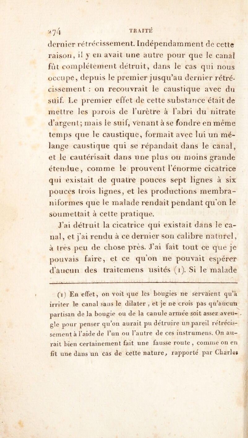 1^74 dernier rétrécissement. Indépendamment de cette raison, il y en avait une autre pour que le canaî fût complètement détruit, dans le cas qui nous occupe, depuis le premier jusqu’au dernier rétré- cissement : on recouvrait le caustique avec du suif. Le premier effet de cette substance était de mettre les parois de l’urètre à l’abri du nitrate d’argent; mais le suif, venant à se fondre en meme temps que le caustique, formait avec lui un mé- lange caustique qui se répandait dans le canal, et le cautérisait dans une plus ou moins grande étendue, comme le prouvent l’énorme cicatrice qui existait de quatre pouces sept lignes à six pouces trois lignes, et les productions membra- niformes que le malade rendait pendant qu’on le soumettait à cette pratique. J’ai détruit la cicatrice qui existait dans le ca- nal, et j’ai rendu à ce dernier son calibre naturel, à très peu de chose près. J’ai fait tout ce que je pouvais faire, et ce qu’on ne pouvait espérer d’aucun des traitemens usités (i). Si le malade (i) En effet, on voit que les bougies ne servaient qu’à irriter le canal sans le dilater , et je ne crois pas qu’aucun partisan de la bougie ou de la canule armée soit assez aveu- . gle pour penser qu’on aurait pu détruire un pareil rétrécis- sement à l’aide de l’un ou l’autre de ces instrumens. On au- rait bien certainement fait une fausse route , comme on en fit une dans un cas de cette nature^ rapporte par Charles