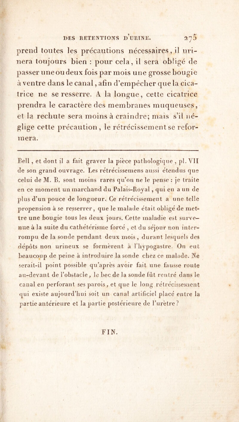 DES RETEINTIONS D URINE. 2^0 prend toutes les précautions nécessaires, il uri- nera toujours bien : pour cela, il sera obligé de passer une ou deux fois par mois une grosse bougie à ventre dans le canal, afin d’empêcher que la cica- trice ne se resserre. A. la longue, cette cicatrice prendra le caractère des membranes muqueuses, et la rechute sera moins à craindre; mais s’il né- glige cette précaution, le rétrécissement se refor- mera. Bell , et dont il a fait graver la pièce pathologique , pl. VII de son grand ouvrage. Les rétrècissemens aussi étendus que celui de M. B. sont moins rares qu’on ne le pense : je traite en ce moment un marchand du Palais-Rojal, qui en a un de plus d’un pouce de longueur. Ce rétrécissement a une telle propension à se resserrer, que le malade était obligé de met- tre une bougie tous les deux jours. Cette maladie est surve- nue à la suite du cathétérisme forcé , et du séjour non inter- rompu de la sonde pendant deux mois, durant lesquels des dépôts non urineux se formèrent à l’hypogastre. On eut beaucoup de peine à introduire la sonde chez ce mahide. Ne serait-il point possible qu’après avoir fait une fausse route au-devant de l’obstacle, le bec de la sonde fût rentré dans le canal en perforant ses parois, et que le long rélrécisscMient qui existe aujourd’hui soit un canal artificiel placé entre la partie antérieure et la partie postérieure de l’urètre ? FIN.