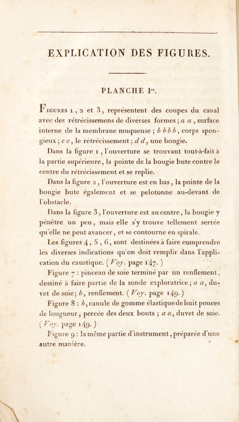 EXPLICATION DES FIGURES. PLANCHE I. t* iGURES 1,2 et 3, représentent des coupes du canal avec des rétrécissemens de diverses formes \ a a ^ surface interne de la membrane muqueuse ; bhhh ^ corps spon» gieux ; c c, le rétrécissement d d ^ une bougie. Dans la figure i , l’ouverture se trouvant tout-à-faità la partie supérieure, la pointe de la bougie bute contre le centre du rétrécissement et se replie. Dans la figure 2 , l’ouverture est en bas , la pointe de la bougie bute également et se pelotonne au-devant de l’obstacle. Dans la figure 3, l’ouverture est au centre, la bougie y pénètre un peu, mais elle s’y trouve tellement serrée qu elle ne peut avancer, et se contourne en spirale. Les figures 4 > 5,6, sont destinées à faire comprendre les diverses indications qu’on doit remplir dans l’appli- cation du caustique. ( Voj. page i47- ) ‘ . Figure n : pinceau de soie terminé par un renflement, destiné à faire partie de la sonde exploratrice; a du- vet de soie; b^ renflement. ( Voj. page i49*) Figure 8 : canule de gomme élastique de huit pouces de longueur, percée des deux bouts ; a <2, duvet de soie. ( Voj. page 149. ) Figure 9 ; la même partie d’instrument, préparée d’une autre manière.