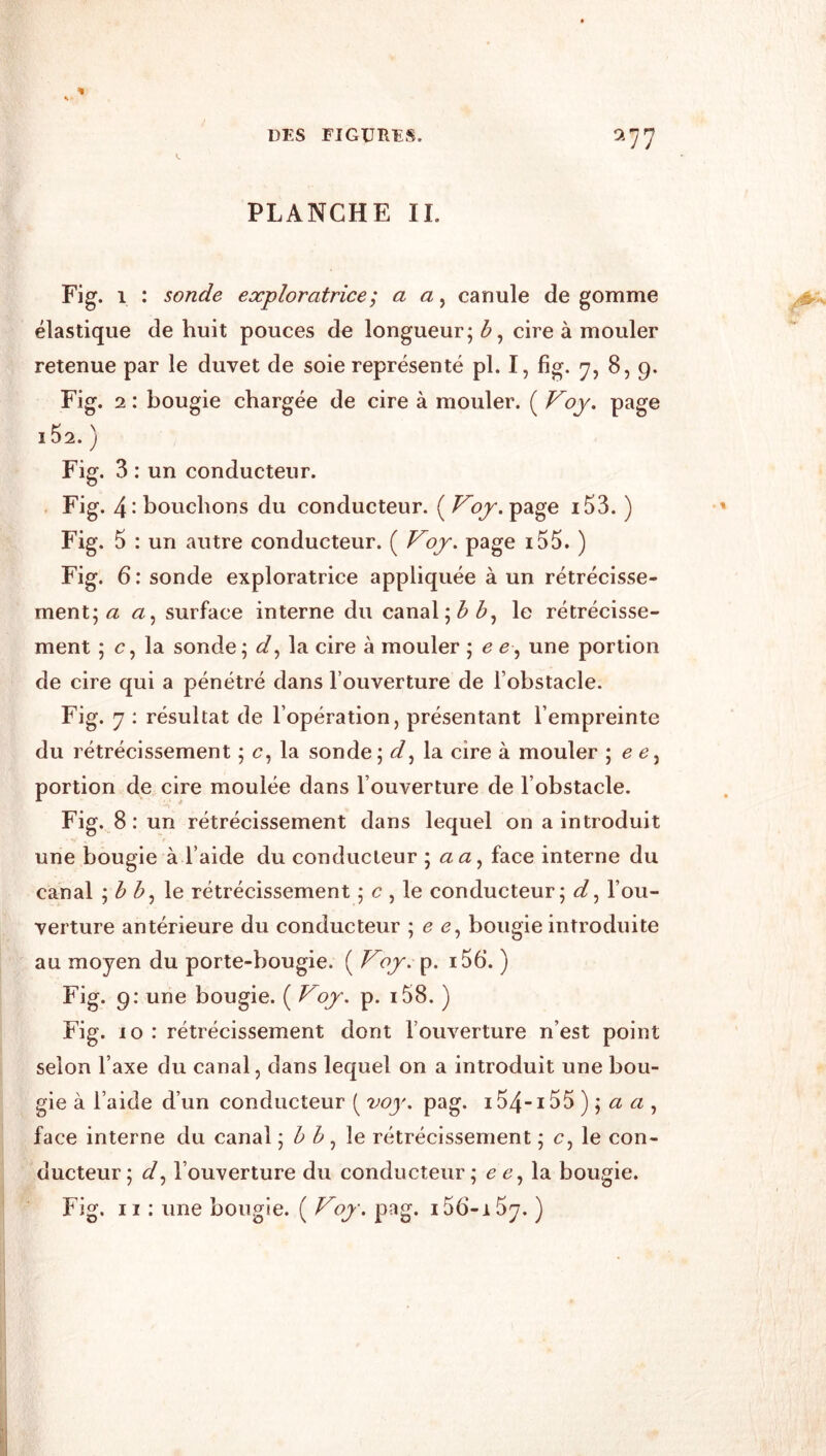 PLANCHE II. Fig. 1 : sonde exploratrice ; a a, canule de gomme élastique de huit pouces de longueur; b ^ cire à mouler retenue par le duvet de soie représenté pl. I, fig. y, 8,9. Fig. 2 : bougie chargée de cire à mouler. ( Voy. page i52. ) Fig. 3 ; un conducteur. Fig. 4- bouchons du conducteur. ( Voy. page i53. ) Fig. 5 : un autre conducteur. ( Voy. page i55. ) Fig. 6 : sonde exploratrice appliquée à un rétrécisse- ment; <2 <2, surface interne du canal; 3 le rétrécisse- ment ; c, la sonde; la cire à mouler ; e e^ une portion de cire qui a pénétré dans l’ouverture de l’obstacle. Fig. 7 : résultat de l’opération, présentant l’empreinte du rétrécissement ; c, la sonde; d^ la cire à mouler \ e e^ portion de cire moulée dans l’ouverture de l’obstacle. Fig. 8 : un rétrécissement dans lequel on a introduit une bougie à l’aide du conducteur ; <2 <2, face interne du canal ; ^ le rétrécissement ; c , le conducteur; <3^, l’ou- verture antérieure du conducteur ; ^ <2, bougie introduite au moyen du porte-bougie. ( Voy.}^. i56*. ) Fig. 9: une bougie. ( Voy. p. i58. ) Fig. 10 : rétrécissement dont l’ouverture n’est point selon l’axe du canal, dans lequel on a introduit une bou- gie à l’aide d’un conducteur ( 7^oy. pag. i54-i55 ) ; ^2 <2 , face interne du canal ; , le rétrécissement ; c, le con- ducteur ; l’ouverture du conducteur; ^ la bougie. Fig. Il : une bougie. ( Voy. pag. iSb-iSy. )