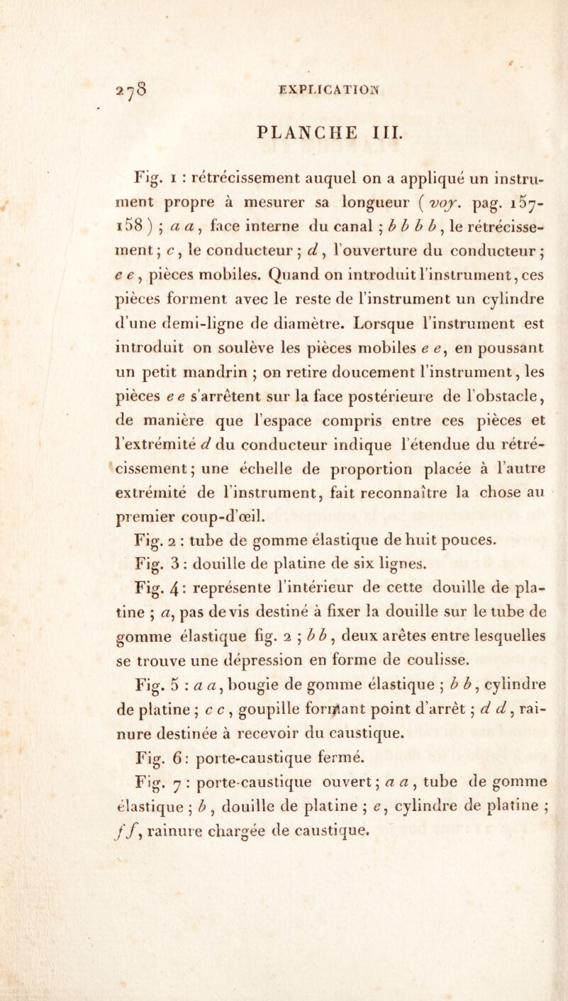 2^8 EXPLICATIOIN PLANCHE ni. Fig. I : rétrécissement auquel on a appliqué un instru- ment propre à mesurer sa longueur ( vojy. pag. i5y~ i58) \ a a ^ face interne du canal \ h h h b rétrécisse- ment j c ^\e conducteur ; d, l’ouverture du conducteur ; e e , pièces mobiles. Quand on introduit l’instrument, ces pièces forment avec le reste de l’instrument un cylindre d’une demi-ligne de diamètre. Lorsque l’instrument est introduit on soulève les pièces mobiles e e, en poussant un petit mandrin ; on retire doucement l’instrument, les pièces ee s’arrêtent sur la face postérieure de l’obstacle, de manière que l’espace compris entre ces pièces et l’extrémité d du conducteur indique l’étendue du rétré- cissement; une échelle de proportion placée à l’autre extrémité de l’instrument, fait reconnaître la chose au premier coup-d’œil. Fig. 2 : tube de gomme élastique de huit pouces. Fig. 3 : douille de platine de six lignes. Fig. 4- représente l’intérieur de cette douille de pla- tine ; <2, pas devis destiné à fixer la douille sur le tube de gomme élastique fig. ‘i \ hb ^ deux arêtes entre lesquelles se trouve une dépression en forme de coulisse. Fi g. 5 ; <2, bougie de gomme élastique \ b h ^ cylindre de platine ; c c , goupille foriyiant point d’arrêt \ d d ^ rai- nure destinée à recevoir du caustique. Fig. 6: porte-caustique fermé. Fig. 7 : porte-caustique ouvert \ a a ^ tube de gomme élastique ; h, douille de platine ; cylindre de platine ; //, rainure chargée de caustique.