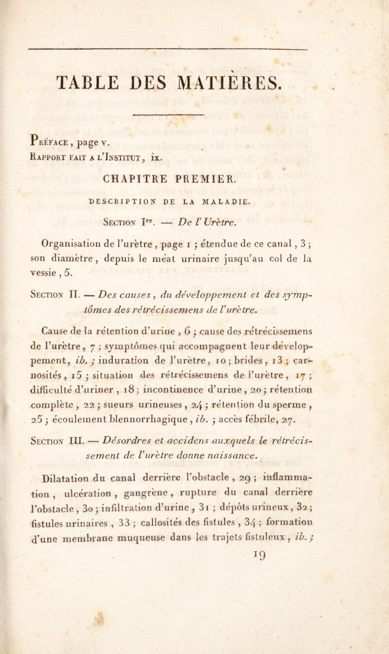 TABLE DES MATIERES. Préface , page v. « Rapport fait a l’Institut , ix. CHAPITRE PREMIER. DESCRIPTION DE LA MALADIE. Section P®. — De V Urètre. Organisation de l’urètre , page i j étendue de ce canal , 3 ; son diamètre, depuis le méat urinaire jusqu’au col de la vessie , 5. Section II. — Des causes, du déK>eloppement et des symp- tômes des rétrécissemens de Vurètre. Cause de la rétention d’urine ,63 cause des rétrécissemens de l’urètre, 7 ; symptômes qui accompagnent leur dévelop- pement, lô. y induration de l’urètre, 10; brides, i3 ; car- nosités , i5 ^ situation des rétrécissemens de l’urètre, 17; difficulté d’uriner , 18 ; incontinence d’urine , 20 ^ rétention complète , 22 ) sueurs urineuses , 24 ) rétention du sperme , 25 ; écoulement blennorrliagique , ib. ^ accès fébrile, 27. Section III. — Désordres et accidens auxquels le rétrécis- sement de Vurètre donne naissance. Dilatation du canal derrière l’obstacle , 2g ; inflamma- tion , ulcération, gangrène, rupture du canal derrière l’obstacle , 3o ; infiltration d’urine , 31 ; dépôts urineux, 82 ; fistules urinaires , 33 j callosités des fistules , 34 ; formation d’une membrane muqueuse dans les trajets fistiilcux, ih. ; 19