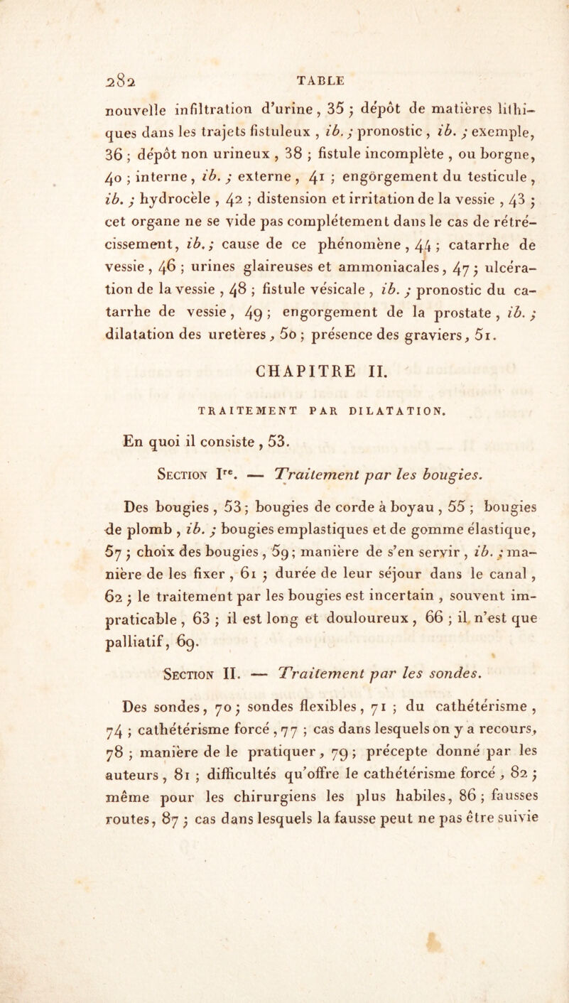 nouvelle infiltration d’urine, 35 } depot de matières lilhi- ques dans les trajets fistuleux , ib. ; pronostic , ib. ; exemple, 36 ; dépôt non urineux , 38 ; fistule incomplète , ou borgne, 40 ; interne, îb. ; externe , ; engorgement du testicule , ib. / hydrocèle , 42 ; distension et irritation de la vessie , 4^ j cet organe ne se vide pas complètement dans le cas de rétré- cissement, ib. ; cause de ce phénomène , 44 ; catarrhe de vessie, 46 ; urines glaireuses et ammoniacales, 47; ulcéra- tion de la vessie , 48 ; fistule vésicale , ib. ; pronostic du ca- tarrhe de vessie, 49 î engorgement de la prostate , ib. ; dilatation des uretères^ 5o ; présence des graviers, 5i. CHAPITRE II. TRAITEMENT PAR DILATATION. En quoi il consiste , 53. Section P®. — Traitement par les bougies. Des bougies , 53 ; bougies de corde à boyau , 55 ; bougies de plomb , ib. ; bougies emplastiques et de gomme élastique, 67 j choix des bougies , 5g ; manière de s’en servir , ib. ; ma- nière de les fixer , 61 j durée de leur séjour dans le canal , 62 P le traitement par les bougies est incertain , souvent im- praticable , 63 ; il est long et douloureux , 66 ; il, n’est que palliatif, 69. Section II. — Traitement par les sondes. Des sondes, 70* sondes flexibles, 71 ; du cathétérisme, 74 ; cathétérisme forcé , 77 ; cas dans lesquels on y a recours, 78 ; manière de le pratiquer, 79; précepte donné par les auteurs , 81 ; difficultés qu’offre le cathétérisme forcé , 82 ; même pour les chirurgiens les plus habiles, 86 ; fausses routes, 87 ; cas dans lesquels la fausse peut ne pas être suivie