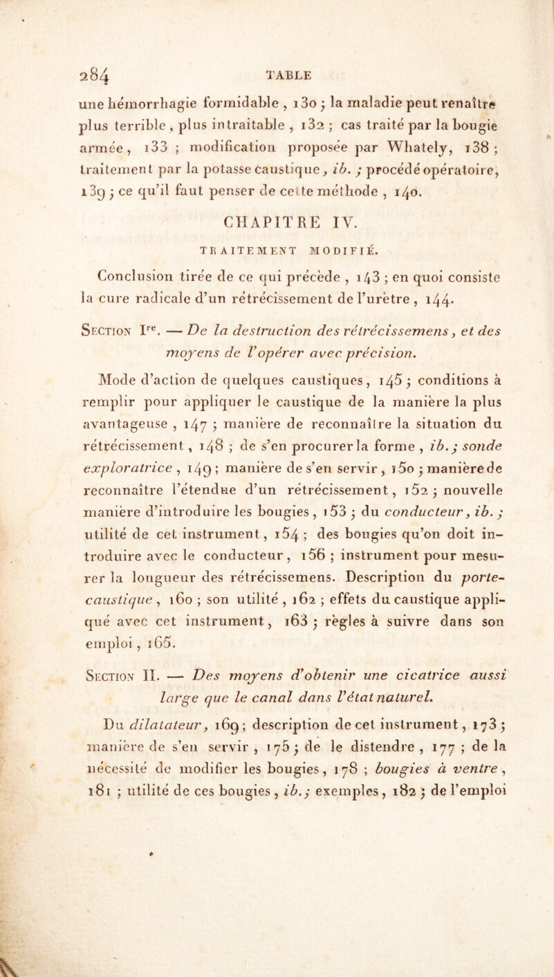 une hémorrhagie formidable , i3o ; la maladie peut renaître plus terrible , plus intraitable , i32 ; cas traité par la bougie armée, i33 ; modification proposée par Whately, i38 ; traitement par la potasse caustique j, ih. ; procédé opératoire, i3g ^ ce qu’il faut penser de cette méthode , 140. CHAPITRE IV. TRAITEMENT MODIFIÉ. Conclusion tirée de ce qui précède , i43 ; en quoi consiste la cure radicale d’un rétrécissement de l’urètre , i44* Section I*®. — De la destruction des rétrécissemens, et des moyens de l’opérer avec précision. Mode d’action de quelques caustiques, i45 y conditions à remplir pour appliquer le caustique de la manière la plus avantageuse , 147 j manière de reconnaître la situation du rétrécissement, 148 ; de s’en procurer la forme , ib.^ sonde exploratrice y 149; manière de s’en servir, î5o ^manièrede reconnaître l’étendue d’un rétrécissement, 152 j nouvelle manière d’introduire les bougies , i53 ^ du conducteur, ib. ; utilité de cet instrument, i54; des bougies qu’on doit in- troduire avec le conducteur, i56 ; instrument pour mesu- rer la longueur des rétrécissemens. Description du porte- caustique , 160 ; son utilité , 162 ; effets du caustique appli- qué avec cet instrument, i63 ^ règles à suivre dans son emploi, iG5. Section IL — Des moyens d’obtenir une cicatrice aussi large que le canal dans Vétat naturel. Du dilatateur J 169; description de cet instrument, 173; manière de s’en servir , 176; de le distendre , 177 ; de la nécessité de modifier les bougies, 178 ; bougies à ventre y ï8i ; utilité de ces bougies, ib.^ exemples, 182 ; de l’emploi