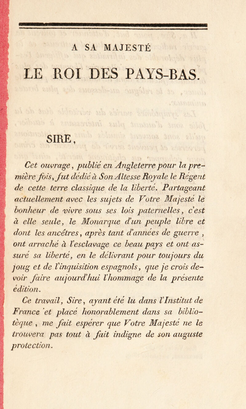 A SA MAJESTÉ LE ROI DES PAYS-BAS. I SIRE, Cet ouvrage, publié en Angleterre pour la pre- mière fois, fut dédié à Son Altesse Royale le Régent de cette terre classique de la liberté. Partageant actuellement avec les sujets de Votre Majesté le bonheur de vivre sous ses lois paternelles, c’est à elle seule, le Monarque dé un peuple libre et dont les ancêtres, après tant d’années de guerre , ont arraché à l’esclavage ce beau pays et ont as- suré sa liberté, en le délivrant pour toujours du joug et de tinquisition espagnols, que je crois de- voir faire aujourdéhui lhommage de la présente édition. Ce travail, Sire, ayant été lu dans l’Institut de France et placé honorablement dans sa biblio- tèque , me fait espérer que Votre Majesté ne le trouvera pas tout à fait indigne de son auguste protection.