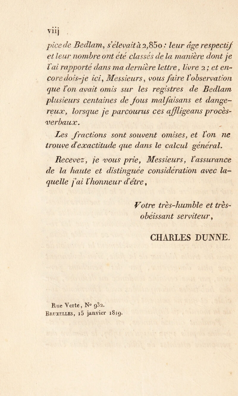 vil] picede Bedlam, s'élevait à 2$5 0 .* Zewr «ge respectif et leur nombre ont été classés de la manière dont je T ai rapporté dans ma dernière lettre, livre 2 ; et en- core dois-je ici, Messieurs, faire Vobservation que Von avait omis sur les registres de Bedlam plusieurs centaines de fous malfaisans et dange- reux, lorsque je parcourus ces ajfligeans procès- verbaux. Les fractions sont souvent omises, et Von ne trouve dexactitude que dans le calcul général. Recevez, je vous prie, Messieurs, Vassurance de la haute et distinguée considération avec la- quelle fai l'honneur dêtre, Votre très-humble et très- obéissant serviteur, CHARLES DUNNE, Rue Verte, N° 932. Bruxelles, i5 janvier 1819.