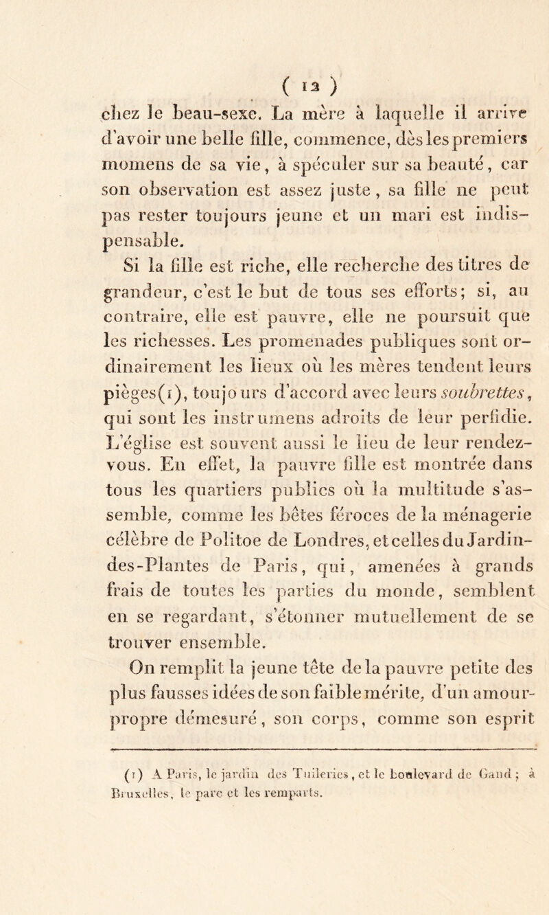 ( 13 ) chez 3e beau-sexe. La mère à laquelle il arrive d avoir une belle fille, commence, dès les premiers momens de sa vie, à spéculer sur sa beauté, car son observation est assez juste , sa fille ne peut pas rester toujours jeune et un mari est indis- pensable. Si la fille est riche, elle recherche des titres de grandeur, c’est le but de tous ses efforts; si, au contraire, elle est pauvre, elle ne poursuit que les richesses. Les promenades publiques sont or- dinairement les lieux ou les mères tendent leurs pièges(i), toujours d’accord avec leurs soubrettes, qui sont les instrumens adroits de leur perfidie. L’église est souvent aussi le lieu de leur rendez- vous. En effet, la pauvre fille est montrée dans tous les quartiers publics où la multitude s’as- semble, comme les bêtes féroces de la ménagerie célèbre de Politoe de Londres, et celles du Jardin- des-Plantes de Paris, qui, amenées à grands frais de toutes les parties du monde, semblent en se regardant, s’étonner mutuellement de se trouver ensemble. On remplit la jeune tête delà pauvre petite des plus fausses idées de son faible mérite, d’un amour- propre démesuré, son corps, comme son esprit (r) APa ris, le jardin des Tuileries , et le honlevard de Garni ; à Bruxelles, le parc et les remparts.