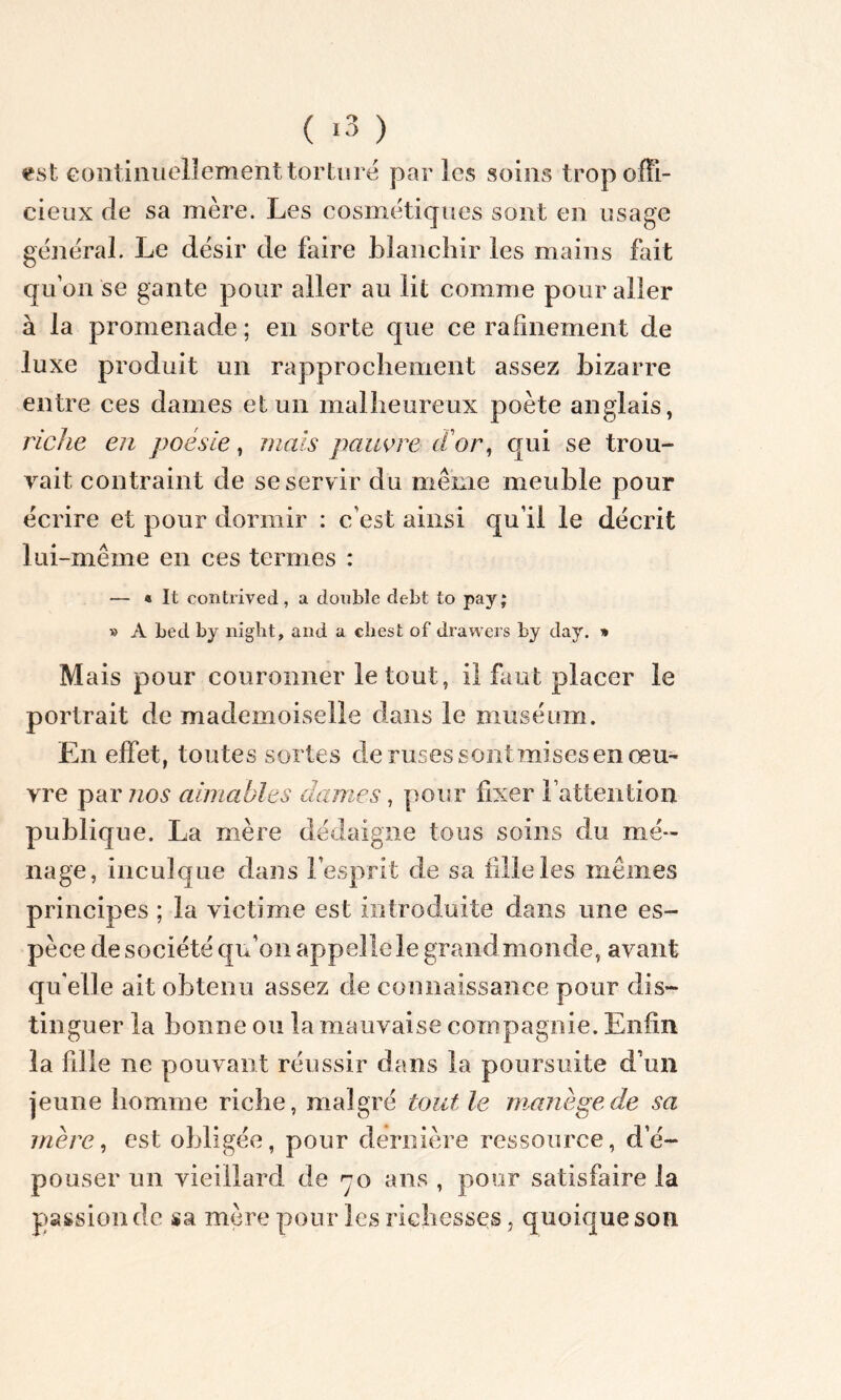 ( «3 ) est continuellement torturé par les soins trop offi- cieux de sa mère. Les cosmétiques sont en usage général. Le désir de faire blanchir les mains fait quon se gante pour aller au lit comme pour aller à la promenade ; en sorte que ce rafinement de luxe produit un rapprochement assez bizarre entre ces dames et un malheureux poète anglais, riche en poésie, mais pauvre d'or, qui se trou- vait contraint de se servir du même meuble pour écrire et pour dormir : c’est ainsi qu’il le décrit lui-même en ces termes : — « It contrived, a double debt to pay; » A bed by night, and a chesfc of drawers by day. » Mais pour couronner le tout, il faut placer le portrait de mademoiselle dans le muséum. En effet, toutes sortes cle ruses sont mises en œu- vre par nos aimables dames, pour fixer l’attention publique. La mère dédaigne tous soins du mé- nage, inculque dans l’esprit de sa fille les mêmes principes ; la victime est introduite dans une es- pèce de société qu’on appelle le grandmonde, avant qu'elle ait obtenu assez de connaissance pour dis- tinguer la bonne ou la mauvaise compagnie. Enfin la fdle ne pouvant réussir dans la poursuite d’un jeune homme riche, malgré tout le manège de sa mère, est obligée, pour dernière ressource, d’é- pouser un vieillard de 70 ans , pour satisfaire la passion de sa mère pour les richesses, quoique son