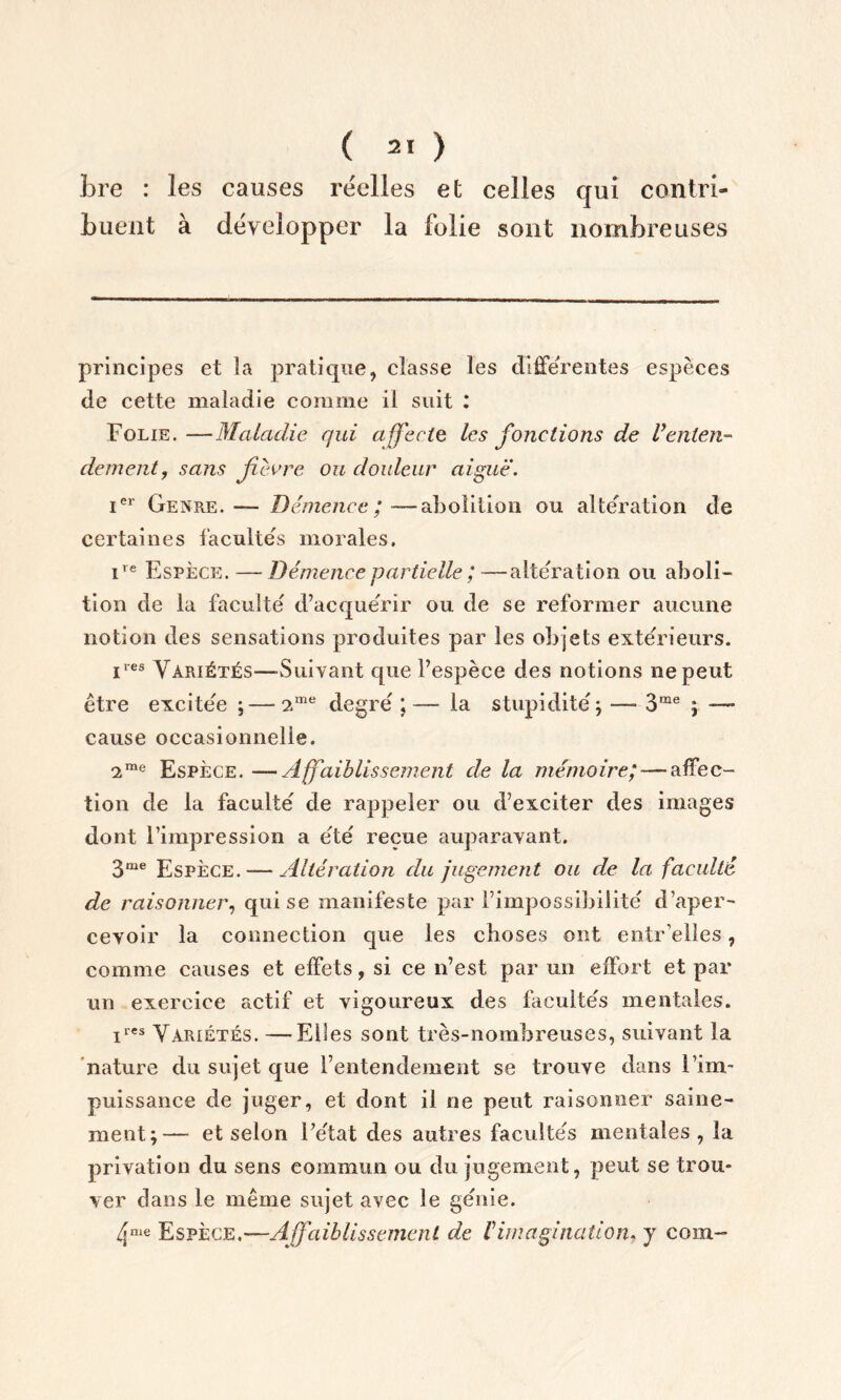 fore : les causes réelles et celles qui contri- buent à développer la folie sont nombreuses principes et la pratique, classe les différentes espèces de cette maladie comme il suit : Folie. —Maladie qui affecte les jonctions de Venten- dement, sans fièvre ou douleur aiguë. ier Genre. — Démence ; —abolition ou altération de certaines facultés morales. ire Espèce. — Démence partielle ;—altération ou aboli- tion de la faculté d’acquérir ou de se reformer aucune notion des sensations produites par les objets extérieurs. iies Variétés—-Suivant que l’espèce des notions ne peut être excitée ; — ?.me degré ;— la stupidité; —- 3me ; — cause occasionnelle. ime Espèce. —Affaiblissement de la mémoire; — affec- tion de la faculté de rappeler ou d’exciter des images dont l’impression a été reçue auparavant. 3me Espèce. — Altération du jugement ou de la faculté de raisonner, qui se manifeste par l’impossibilité d’aper- cevoir la connection que les choses ont en.tr’elles, comme causes et effets, si ce n’est par un effort et par un exercice actif et vigoureux des facultés mentales. ires V^rxétés. —Elles sont très-nombreuses, suivant la nature du sujet que l’entendement se trouve dans [Im- puissance de juger, et dont il ne peut raisonner saine- ment;— et selon l’état des autres facultés mentales, la privation du sens commun ou du jugement, peut se trou- ver dans le même sujet avec le génie. 4nie Espèce.—Affaibli s sèment de V imagination. y corn-