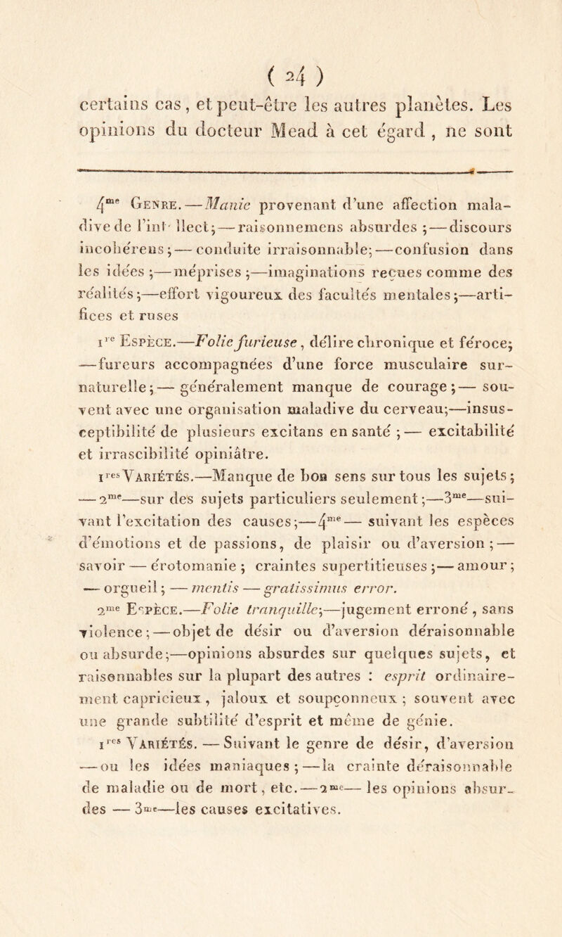 certains cas, et peut-être les autres planètes. Les opinions du docteur Mead à cet egard , ne sont Genre. — Manie provenant d’une affection mala- dive de I inI llect;— raisonnemens absurdes ;—-discours incohérens ;— conduite irraisonnable;—confusion dans les ide'es ;—méprises ;—imaginations reçues comme des réalités;—effort vigoureux des facultés mentales;—arti- fices et ruses iie Espèce.—Folie furieuse, délire ebronique et féroce; — fureurs accompagnées d’une force musculaire sur- naturelle;— généralement manque de courage;—sou- vent avec une organisation maladive du cerveau;—insus- ceptibilité de plusieurs excitans en santé ;— excitabilité et irrascibilité opiniâtre. ires Variétés.—Manque de bon sens sur tous les sujets; — —sur des sujets particuliers seulement ;—3me—sui- vant l’excitation des causes;—4me—suivant les espèces d’émotions et de passions, de plaisir ou d’aversion; — savoir — érotomanie ; craintes supertitieuses ;— amour ; — orgueil ; — mentis — gratissimns error. 9,1116 Espèce.—Folie tranquille;—jugement erroné , sans violence; — objet de désir ou d’aversion déraisonnable ou absurde;—opinions absurdes sur quelques sujets, et raisonnables sur la plupart des autres : esprit ordinaire- ment capricieux , jaloux et soupçonneux; souvent avec une grande subtilité d’esprit et meme de génie. i,es Variétés.—Suivant le genre de désir, d’aversion — ou les idées maniaques;—la crainte déraisonnable de maladie ou de mort, etc. — 1— les opinions absur- des — 3»'—les causes excitatives.