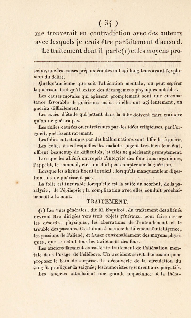 me trouverait en contradiction avec des auteurs avec lesquels je crois être parfaitement d’accord. Le traitement dont il parle(i)etles moyens pro- peine, que les causes prépondérantes ont agi long-tems ayant l’explo- sion du délire. Quelqu’ancienne que soit l’aliénation mentale, on peut espérer la guérison tant qu’il existe des dérangemens physiques notables. Les causes morales qui agissent promptement sont une circons- tance favorable de guérison; mais, si elles ont agi lentement, on guérira difficilement. Les excès d’étude qui jettent dans la folie doivent faire craindre qu’on ne guérira pas. Les folies causées ou entretenues par des idées religieuses, par l’or- gueil , guérissent rarement. Les folies entretenues par des hallucinations sont difficiles à guérir. Les folies dans lesquelles les malades jugent très-bien leur état, offrent beaucoup de difficultés, si elles ne guérissent promptement. Lorsque les aliénés ont repris l’intégrité des fonctions organiques, l’appétit, le sommeil, etc., on doit peu compter sur la guérison. Lorsque les aliénés fixent le soleil, lorsqu’ils manquentleur diges- tion , ils ne guérissent pas. La folie est incurable lorsqu’elle est la suite du scorbut, de la pa- ralysie , de l’épilepsie ; la complication avec elles conduit prochai- nement à la mort. TRAITEMENT. (i) Les vues générales , dit M. Esquirol, du traitement des aliénés devront être dirigées vers trois objets généraux, pour faire cesser les désordres physiques, les aberrations de l’entendement et le trouble des passions. C’est donc à manier habilement l’intelligence, les passions de l’aliéné, et à user convenablement des moyens physi- ques , que se réduit tous les traitemens des fous. Les anciens faisaient consister le traitement de l’aliénation men- tale dans l’usage de l’ellébore. Un accident servit d’occasion pour proposer le bain de surprise. La découverte de la circulation du sang fit prodiguer la saignée ; les humoristes revinrent aux purgatifs. Les anciens attachaient une grande importance à la théra»