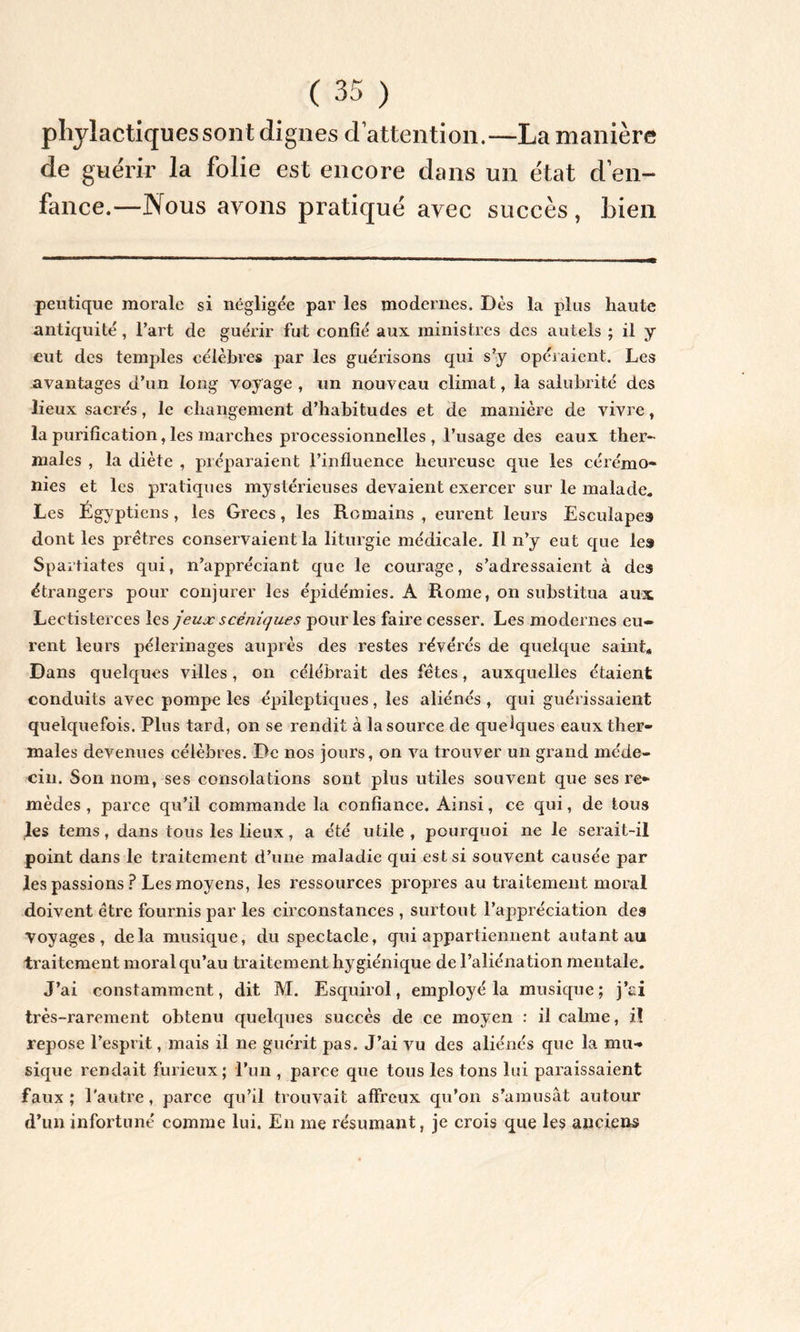 pliylactiquessont dignes d’attention.—La manière de guérir la folie est encore dans un état d en- fance.—Nous avons pratiqué avec succès, Lien peutique morale si négligée par les modernes. Dès la plus haute antiquité , l’art de guérir fut confié aux ministres des autels ; il y eut des temples célèbres par les guérisons qui s’y opéraient. Les avantages d’un long voyage , un nouveau climat, la salubrité des lieux sacrés, le changement d’habitudes et de manière de vivre , la purification, les marches processionnelles , l’usage des eaux ther- males , la diète , préparaient l’influence heureuse que les cérémo- nies et les pratiques mystérieuses devaient exercer sur le malade. Les Égyptiens, les Grecs, les Romains , eurent leurs Esculapes dont les prêtres conservaient la liturgie médicale. Il n’y eut que les Spartiates qui, n’appréciant que le courage, s’adressaient à des étrangers pour conjurer les épidémies. A Rome, on substitua aux Lectisterces les jeux scéniques pour les faire cesser. Les modernes eu- rent leurs pèlerinages auprès des restes révérés de quelque saint* Dans quelques villes, on célébrait des fêtes, auxquelles étaient conduits avec pompe les épileptiques, les aliénés, qui guérissaient quelquefois. Plus tard, on se rendit à la source de quelques eaux ther- males devenues célèbres. De nos jours, on va trouver un grand méde- cin. Son nom, ses consolations sont plus utiles souvent que ses re- mèdes , parce qu’il commande la confiance. Ainsi, ce qui, de tous les tems, dans tous les lieux, a été utile, pourquoi ne le serait-il point dans le traitement d’une maladie qui est si souvent causée par les passions? Les moyens, les ressources propres au traitement moral doivent être fournis par les circonstances , surtout l’appréciation des Voyages, delà musique, du spectacle, qui appartiennent autant au traitement moral qu’au traitement hygiénique de l’aliénation mentale. J’ai constamment, dit M. Esquirol, employé la musique; j’ci très-rarement obtenu quelques succès de ce moyen : il calme, i! repose l’esprit, mais il ne guérit pas. J’ai vu des aliénés que la mu- sique rendait furieux; l’un , parce que tous les tons lui paraissaient faux ; l’autre, parce qu’il trouvait affreux qu’on s’amusât autour d’un infortuné comme lui. En me résumant, je crois que les anciens