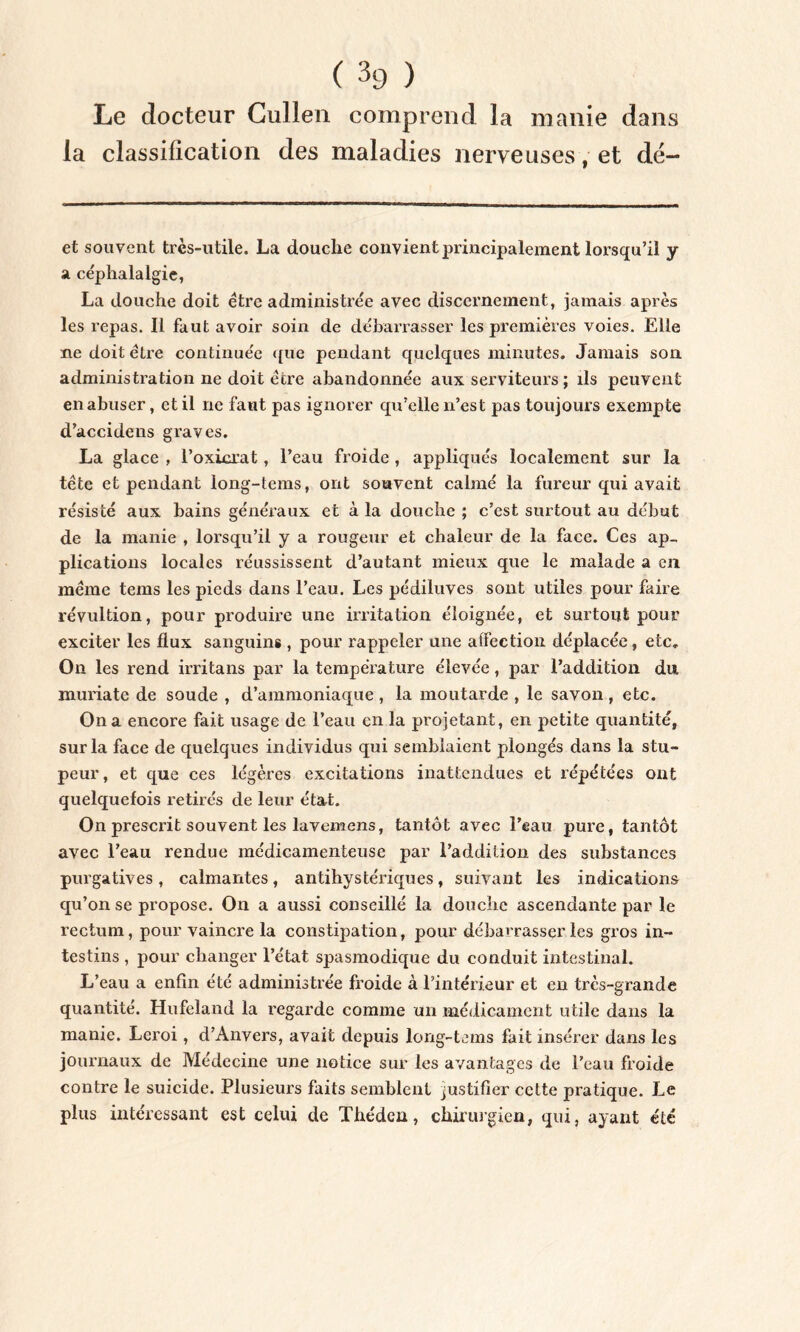 Le docteur Gullen comprend la manie dans la classification des maladies nerveuses, et dé— et souvent très-utile. La douche convient principalement lorsqu’il y a céphalalgie, La douche doit être administrée avec discernement, jamais après les repas. Il faut avoir soin de débarrasser les premières voies. Elle ne doit être continuée que pendant quelques minutes. Jamais son administration ne doit être abandonnée aux serviteurs ; ils peuvent en abuser, et il ne faut pas ignorer qu’elle n’est pas toujours exempte d’accidens graves. La glace , l’oxicrat, l’eau froide, appliqués localement sur la tête et pendant long-tems, ont souvent calmé la fureur qui avait résisté aux bains généraux et à la douche ; c’est surtout au début de la manie , lorsqu’il y a rougeur et chaleur de la face. Ces ap- plications locales réussissent d’autant mieux que le malade a en même tems les pieds dans l’eau. Les pédiluves sont utiles pour faire révultion, pour produire une irritation éloignée, et surtout pour exciter les flux sanguins , pour rappeler une affection déplacée, etc. On les rend irritans par la température élevée, par l’addition du, muriate de soude , d’ammoniaque , la moutarde , le savon , etc. On a encore fait usage de l’eau en la projetant, en petite quantité, sur la face de quelques individus qui semblaient plongés dans la stu- peur, et que ces légères excitations inattendues et répétées ont quelquefois retirés de leur état. On prescrit souvent les lavemens, tantôt avec l’eau pure, tantôt avec l’eau rendue médicamenteuse par l’addition des substances purgatives, calmantes, antihystériques, suivant les indications qu’on se propose. On a aussi conseillé la douche ascendante par le rectum, pour vaincre la constipation, pour débarrasser les gros in- testins , pour changer l’état spasmodique du conduit intestinal. L’eau a enfin été administrée froide à l’intérieur et en très-grande quantité. Hufeland la regarde comme un médicament utile dans la manie. Leroi, d’Anvers, avait depuis long-tems fait insérer dans les journaux de Médecine une notice sur les avantages de l’eau froide contre le suicide. Plusieurs faits semblent justifier cette pratique. Le plus intéressant est celui de Théden, chirurgien, qui, ayant été