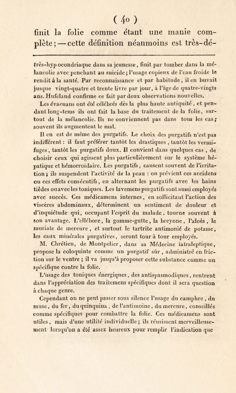 ( 4« ) finit la folie comme étant une manie com- plète;-— cette définition néanmoins est très-dé- très-hyp ocondriaque dans sa jeunesse, finit par tomber dans la mé- lancolie avec penchant au suicide ; l’usage copieux de l’eau froide le rendit à la santé. Par reconnaissance et par habitude, il en buvait jusque vingt-quatre et trente livre par jour, à l’âge de quatre-vingts ans. Hufeland confirme ce fait par deux observations nouvelles. Les évaouans ont été célébrés dès la plus haute antiquité , et pen- dant long-tems ils ont fait la base du traitement de la folie, sur- tout de la mélancolie. Ils ne conviennent pas dans tous les cas; souvent ils augmentent le mal. Il en est de même des purgatifs. Le choix des purgatifs n'est pas indifférent : il faut préférer tantôt les drastiques , tantôt les vermi- fuges , tantôt les purgatifs doux. Il convient dans quelques cas , de choisir ceux qui agissent plus particulièrement sur le système hé- patique et hémorroïdaire. Les purgatifs, causent souvent de l’irrita- tion ; ils suspendent l’activité de la peau : on prévient ces accidens ou ces effets consécutifs, en alternant les purgatifs avec les bains tièdes ouavec les toniques. Les lavemens purgatifs sont aussi employés avec succès. Ces médicamens internes, en sollicitant l’action des viscères abdominaux, déterminent un sentiment de douleur et d’inquiétude qui, occupant l’esprit du malade, tourne souvent à son avantage. L’ellébore, la gomme-gutte , la breyone , l’aloès , le muriate de mercure , et surtout le tartrite antimonié de potasse, les eaux minérales purgatives, seront tour à tour employés. M. Chrétien, de Montpelier, dans sa Médecine iatraleptique, propose la coloquinte comme un purgatif sûr , administré en fric- tion sur le ventre ; il va jusqu’à proposer cette substance comme un spécifique contre la folie. L’usage des toniques énergiques, des antispasmodiques , rentrent dans l’appréciation des traitemens spécifiques dont il sera question à chaque genre. Cependant on ne peut passer sous silence l’usage du camphre , du musc, du fer, du quinquina , de l’antimoine, du mercure, conseillés comme spécifiques pour combattre la folie. Ces médicamens sont utiles , mais d’une utilité individuelle ; ils réusissent merveilleuse- ment lorsqu’on a été assez heureux pour remplir l’indication que