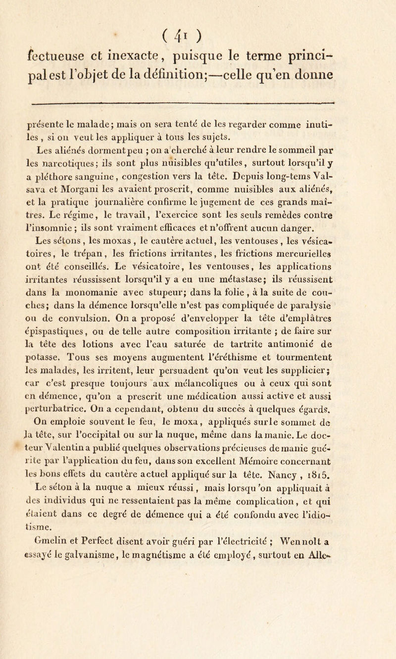 ( 4* ) fectueuse et inexacte, puisque le terme princi- pal est l’objet de la définition;—celle qu’en donne présente le malade; mais on sera tenté de les regarder comme inuti- les , si on veut les appliquer à tous les sujets. Les aliénés dorment peu ; on a cherché à leur rendre le sommeil par les narcotiques; ils sont plus nuisibles qu’utiles, surtout lorsqu’il y a pléthore sanguine, congestion vers la tête. Depuis long-tems Val- sava et Morgani les avaient proscrit, comme nuisibles aux aliénés, et la pratique journalière confirme le jugement de ces grands mai- très. Le régime, le travail, l’exercice sont les seuls remèdes contre l’insomnie ; ils sont vraiment efficaces et n’offrent aucun danger. Les sétons , les moxas , le cautère actuel, les ventouses , les vésica- toires , le trépan, les frictions irritantes, les frictions mercurielles ont été conseillés. Le vésicatoire, les ventouses, les applications irritantes réussissent lorsqu’il y a eu une métastase; ils réussisent dans la monomanie avec stupeur; dans la folie , à la suite de cou- ches; dans la démence lorsqu’elle n’est pas compliquée de paralysie ou de convulsion. On a proposé d’envelopper la tête d’emplâtres épispastiques, ou de telle autre composition irritante ; de faire sur la tête des lotions avec l’eau saturée de tartrite antimonié de potasse. Tous ses moyens augmentent l’éréthisme et tourmentent les malades, les irritent, leur persuadent qu’on veut les supplicier; car c’est presque toujours aux mélancoliques ou à ceux qui sont en démence, qu’on a prescrit une médication aussi active et aussi perturbatrice. On a cependant, obtenu du succès à quelques égards. On emploie souvent le feu, le moxa, appliqués surle sommet de ia tête, sur l’occipital ou sur la nuque, même dans la manie. Le doc- teur Valentin a publié quelques observations précieuses de manie gué- rite par l’application du feu, dans son excellent Mémoire concernant les bons effets du cautère actuel appliqué sur la tête. Nancy , Le séton à la nuque a mieux réussi, mais lorsqu ’on appliquait à des individus qui ne ressentaient pas la même complication, et qui étaient dans ce degré de démence qui a été confondu avec l’idio- tisme. Gmelin et Perfect disent avoir guéri par l’électricité ; Wennolt a essayé le galvanisme, le magnétisme a été employé, surtout en Aile-