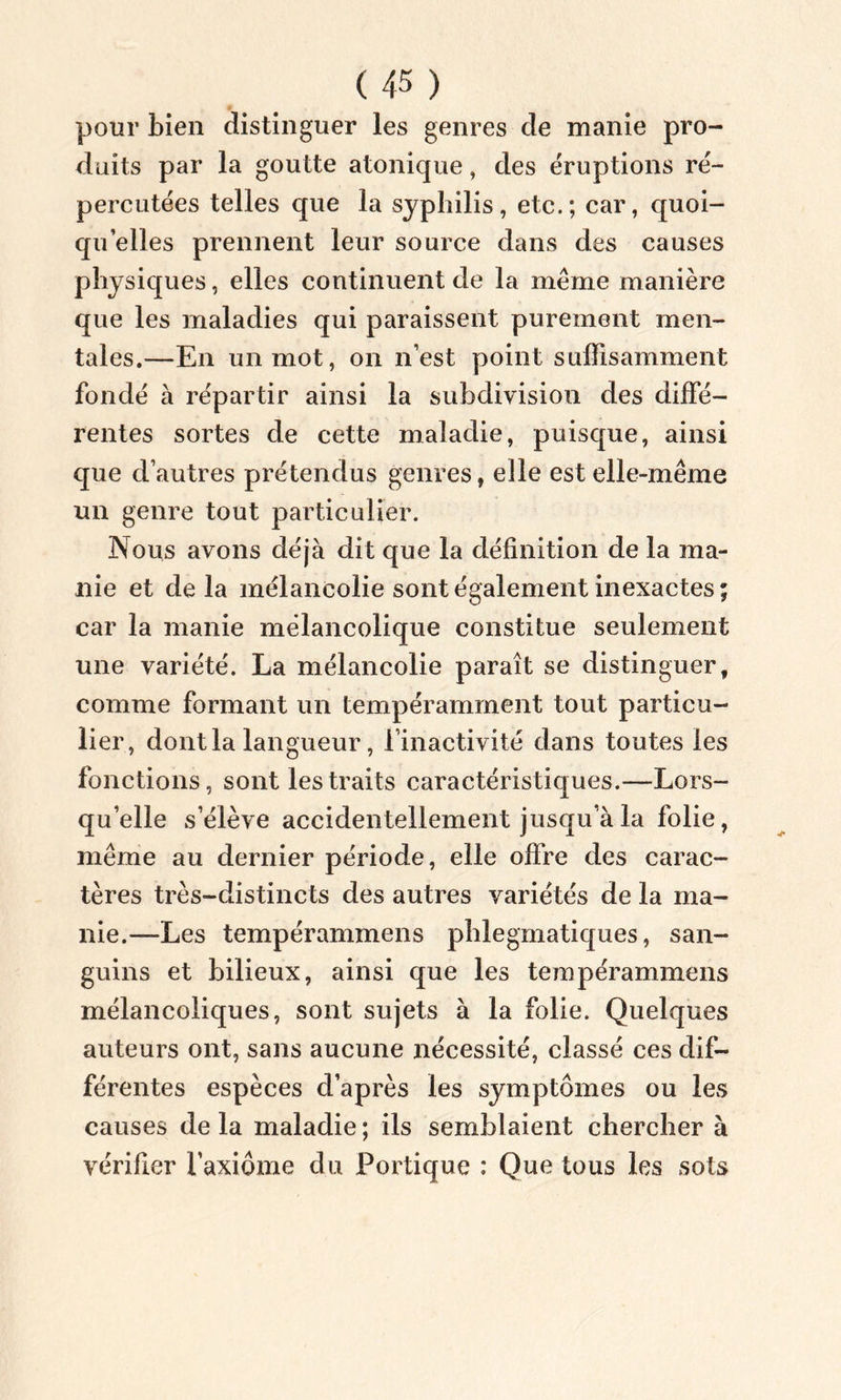 pour bien distinguer les genres de manie pro- duits par la goutte atonique, des éruptions ré- percutées telles que la syphilis, etc.; car, quoi- qu’elles prennent leur source dans des causes physiques, elles continuent de la même manière que les maladies qui paraissent purement men- tales.—En un mot, on n’est point suffisamment fondé à répartir ainsi la subdivision des diffé- rentes sortes de cette maladie, puisque, ainsi que d’autres prétendus genres, elle est elle-même un genre tout particulier. Nous avons déjà dit que la définition de la ma- nie et de la mélancolie sont également inexactes; car la manie mélancolique constitue seulement une variété. La mélancolie paraît se distinguer, comme formant un tempéramment tout particu- lier, dont la langueur, l’inactivité dans toutes les fonctions, sont les traits caractéristiques.—Lors- qu’elle s’élève accidentellement jusqu’à la folie, même au dernier période, elle offre des carac- tères très-distincts des autres variétés de la ma- nie.—Les tempérammens phlegmatiques, san- guins et bilieux, ainsi que les tempérammens mélancoliques, sont sujets à la folie. Quelques auteurs ont, sans aucune nécessité, classé ces dif- férentes espèces d’après les symptômes ou les causes de la maladie ; ils semblaient chercher à vérifier l’axiome du Portique : Que tous les sots