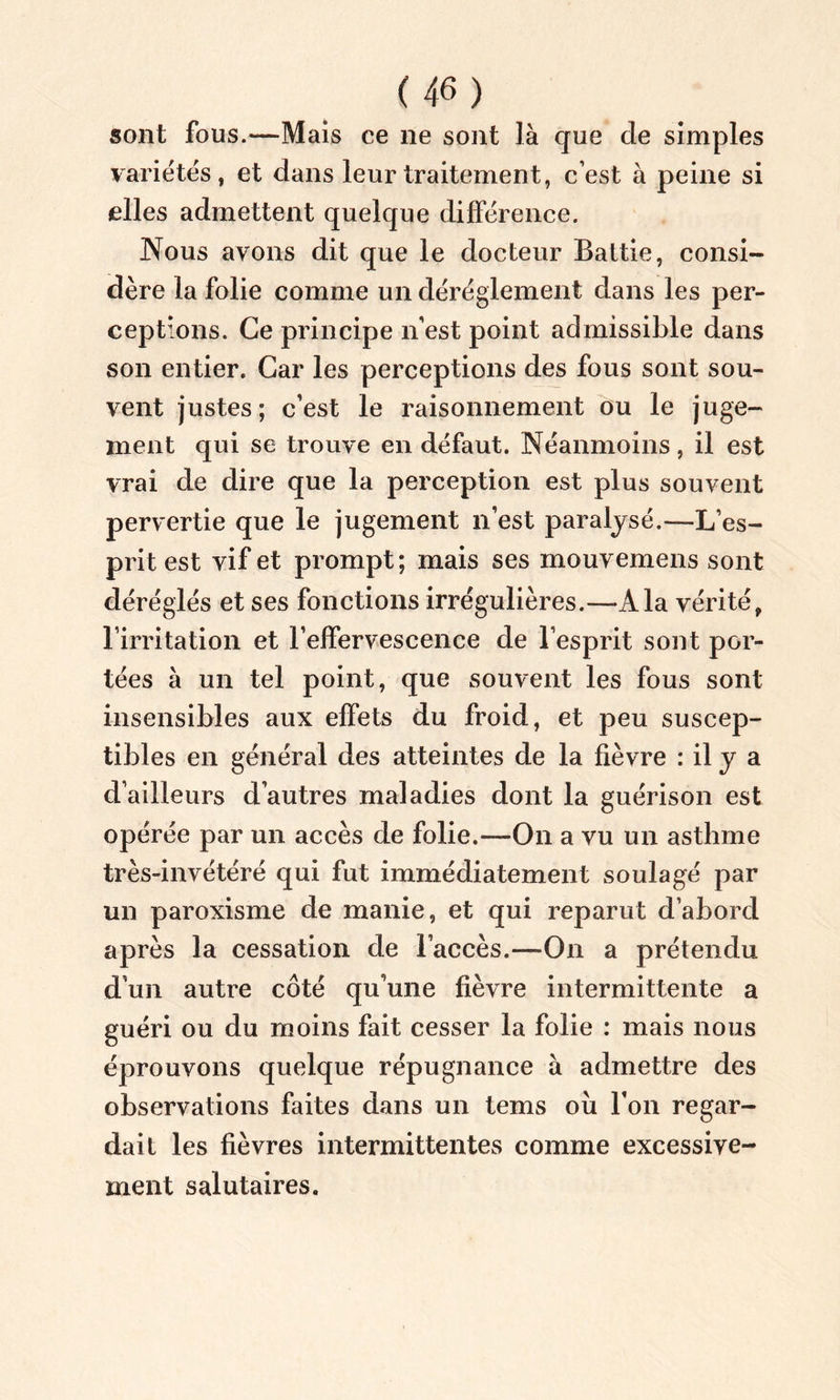 sont fous.—Mais ce ne sont là que de simples variétés, et dans leur traitement, c’est à peine si elles admettent quelque différence. Nous avons dit que le docteur Baltie, consi- dère la folie comme un déréglement dans les per- ceptions. Ce principe n’est point admissible dans son entier. Car les perceptions des fous sont sou- vent justes; c’est le raisonnement ou le juge- ment qui se trouve en défaut. Néanmoins, il est vrai de dire que la perception est plus souvent pervertie que le jugement n’est paralysé.—L’es- prit est vif et prompt; mais ses mouvemens sont déréglés et ses fonctions irrégulières.—À la vérité, l’irritation et l’effervescence de l’esprit sont por- tées à un tel point, que souvent les fous sont insensibles aux effets du froid, et peu suscep- tibles en général des atteintes de la fièvre : il y a d’ailleurs d’autres maladies dont la guérison est opérée par un accès de folie.—On a vu un asthme très-invétéré qui fut immédiatement soulagé par un paroxisme de manie, et qui reparut d’abord après la cessation de l’accès.—-On a prétendu d’un autre côté qu’une fièvre intermittente a guéri ou du moins fait cesser la folie : mais nous éprouvons quelque répugnance à admettre des observations faites dans un tems ou l’on regar- dait les fièvres intermittentes comme excessive- ment salutaires.