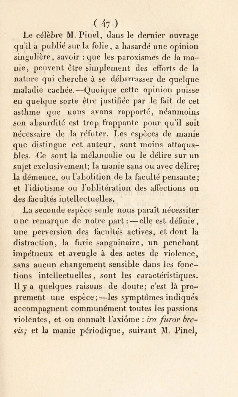 ( 4? ) Le célèbre M. Pinel, dans le dernier ouvrage qu’il a publié sur la folie , a hasardé une opinion singulière, savoir : que les paroxismes de la ma- nie, peuvent être simplement des efforts de la nature qui cherche à se débarrasser de quelque maladie cachée.—Quoique cette opinion puisse en quelque sorte être justifiée par le fait de cet asthme que nous avons rapporté, néanmoins son absurdité est trop frappante pour qu’il soit nécessaire de la réfuter. Les espèces de manie que distingue cet auteur, sont moins attaqua- bles. Ce sont la mélancolie ou le délire sur un sujet exclusivement; la manie sans ou avec délire; la démence, ou l’abolition de la faculté pensante; et l’idiotisme ou l’oblitération des affections ou des facultés intellectuelles. La seconde espèce seule nous paraît nécessiter une remarque de notre part: — elle est définie, une perversion des facultés actives, et dont la distraction, la furie sanguinaire, un penchant impétueux et aveugle à des actes de violence, sans aucun changement sensible dans les fonc- tions intellectuelles, sont les caractéristiques. Ilya quelques raisons de doute; c’est là pro- prement une espèce;—les symptômes indiqués accompagnent communément toutes les passions violentes, et on connaît l’axiome : ira furor bre~ vis; et la manie périodique, suivant M» Pinel?