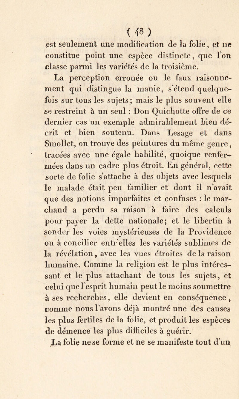 est seulement une modification de la folie, et ne constitue point une espèce distincte, que l’on classe parmi les variétés de la troisième. La perception erronée ou le faux raisonne- ment qui distingue la manie, s’étend quelque- fois sur tous les sujets ; mais le plus souvent elle se restreint à un seul : Don Quichotte offre de ce dernier cas un exemple admirablement bien dé- crit et bien soutenu. Dans Lesage et dans Smollet, on trouve des peintures du même genre, tracées avec une égaie habilité, quoique renfer- mées dans un cadre plus étroit. En général, cette sorte de folie s’attache à des objets avec lesquels le malade était peu familier et dont il n’avait que des notions imparfaites et confuses : le mar- chand a perdu sa raison à faire des calculs pour payer la dette nationale; et le libertin à sonder les voies mystérieuses de la Providence ou à concilier entr’elles les variétés sublimes de la révélation, avec les vues étroites de la raison humaine. Gomme la religion est le plus intéres- sant et le plus attachant de tous les sujets, et celui que l’esprit humain peut le moins soumettre à ses recherches, elle devient en conséquence , comme nous l’avons déjà montré une des causes les plus fertiles de la folie, et produit les espèces de démence les plus difficiles à guérir. JLa folie ne se forme et ne se manifeste tout d’un